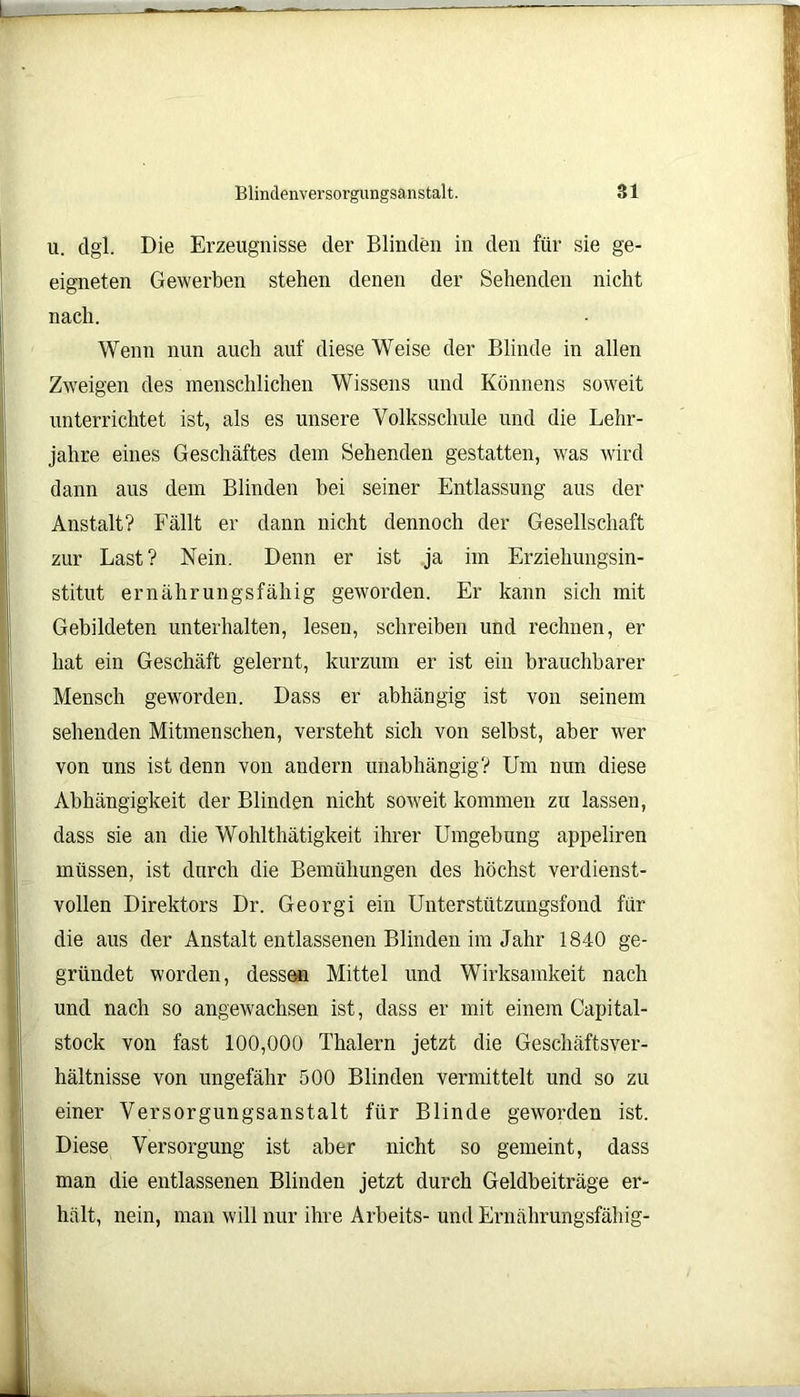 u. dgl. Die Erzeugnisse der Blinden in den für sie ge- eigneten Gewerben stehen denen der Sehenden nicht nach. Wenn nun auch auf diese Weise der Blinde in allen Zweigen des menschlichen Wissens und Könnens soweit unterrichtet ist, als es unsere Volksschule und die Lehr- jahre eines Geschäftes dem Sehenden gestatten, was wird dann aus dem Blinden bei seiner Entlassung aus der Anstalt? Fällt er dann nicht dennoch der Gesellschaft zur Last? Nein. Denn er ist ja im Erziehungsin- stitut ernährungsfähig geworden. Er kann sich mit Gebildeten unterhalten, lesen, schreiben und rechnen, er hat ein Geschäft gelernt, kurzum er ist ein brauchbarer Mensch geworden. Dass er abhängig ist von seinem sehenden Mitmenschen, versteht sich von selbst, aber wer von uns ist denn von andern unabhängig? Um nun diese Abhängigkeit der Blinden nicht soweit kommen zu lassen, dass sie an die Wohlthätigkeit ihrer Umgebung appeliren müssen, ist durch die Bemühungen des höchst verdienst- vollen Direktors Dr. Georgi ein Unterstützungsfond für die aus der Anstalt entlassenen Blinden im Jahr 1840 ge- gründet worden, dessen Mittel und Wirksamkeit nach und nach so angewachsen ist, dass er mit einem Capital- stock von fast 100,000 Thalern jetzt die Geschäftsver- hältnisse von ungefähr 500 Blinden vermittelt und so zu einer Versorgungsanstalt für Blinde geworden ist. Diese Versorgung ist aber nicht so gemeint, dass man die entlassenen Blinden jetzt durch Geldbeiträge er- hält, nein, man will nur ihre Arbeits- und Ernährungsfähig-