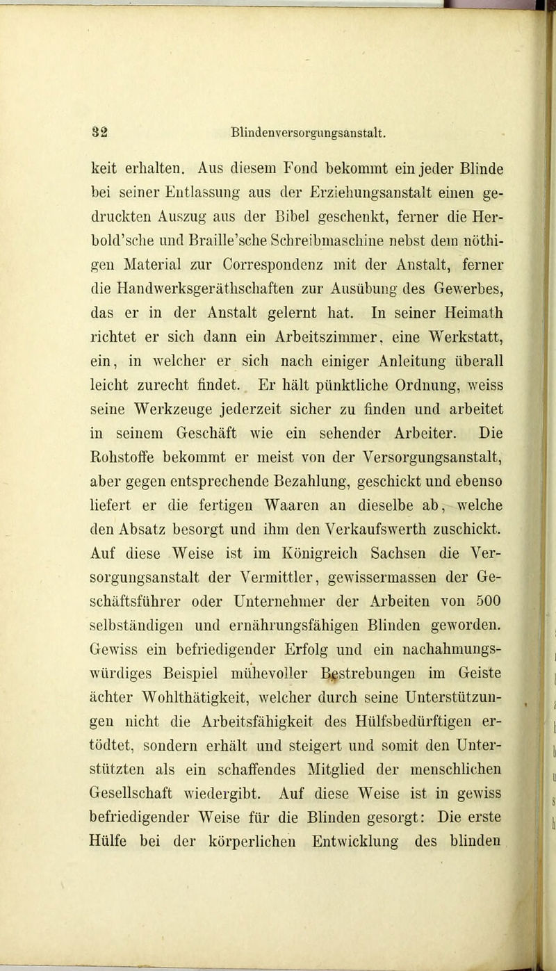 keit erhalten. Aus diesem Fond bekommt ein jeder Blinde bei seiner Entlassung aus der Erziehungsanstalt einen ge- druckten Auszug aus der Bibel geschenkt, ferner die Her- bold’sche und Braille’sche Schreibmaschine nebst dem nöthi- gen Material zur Correspondenz mit der Anstalt, ferner die Handwerksgeräthschaften zur Ausübung des Gewerbes, das er in der Anstalt gelernt hat. In seiner Heimath richtet er sich dann ein Arbeitszimmer, eine Werkstatt, ein, in welcher er sich nach einiger Anleitung überall leicht zurecht findet. Er hält pünktliche Ordnung, weiss seine Werkzeuge jederzeit sicher zu finden und arbeitet in seinem Geschäft wie ein sehender Arbeiter. Die Rohstoffe bekommt er meist von der Versorgungsanstalt, aber gegen entsprechende Bezahlung, geschickt und ebenso liefert er die fertigen Waaren an dieselbe ab, welche den Absatz besorgt und ihm den Verkaufswerth zuschickt. Auf diese Weise ist im Königreich Sachsen die Ver- sorgungsanstalt der Vermittler, gewissermassen der Ge- schäftsführer oder Unternehmer der Arbeiten von 500 selbständigen und ernährungsfähigen Blinden geworden. Gewiss ein befriedigender Erfolg und ein nachahmungs- würdiges Beispiel mühevoller Bestrebungen im Geiste ächter Wohlthätigkeit, welcher durch seine Unterstützun- gen nicht die Arbeitsfähigkeit des Hülfsbedürftigen er- tödtet, sondern erhält und steigert und somit den Unter- stützten als ein schaffendes Mitglied der menschlichen Gesellschaft wiedergibt. Auf diese Weise ist in gewiss befriedigender Weise für die Blinden gesorgt: Die erste Hülfe bei der körperlichen Entwicklung des blinden