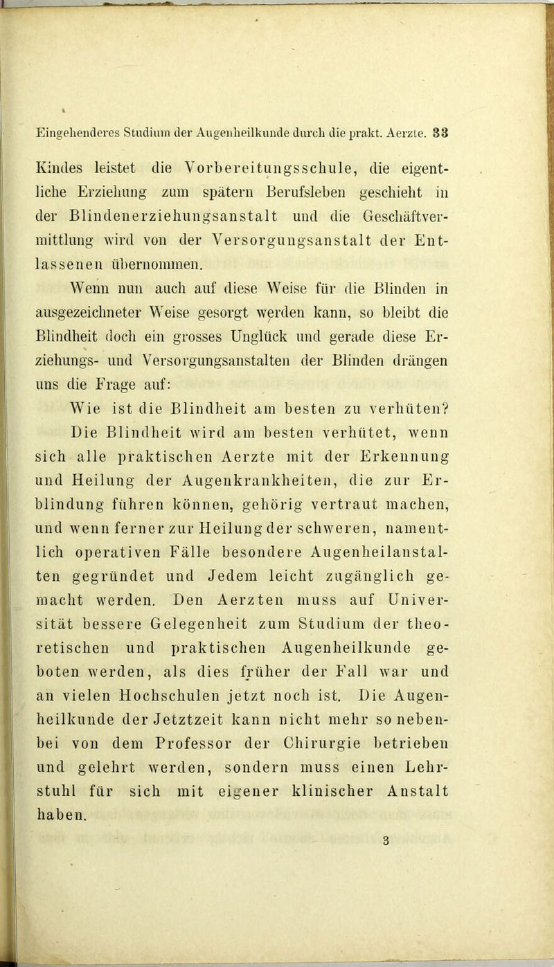 Kindes leistet die Vorbereitungsschule, die eigent- liche Erziehung zum spätem Berufsleben geschieht in der Blindenerziehungsanstalt und die Geschäftver- mittlung wird von der Versorgungsanstalt der Ent- lassenen übernommen. Wenn nun auch auf diese Weise für die Blinden in ausgezeichneter Weise gesorgt werden kann, so bleibt die Blindheit doch ein grosses Unglück und gerade diese Er- ziehungs- und Versorgungsanstalten der Blinden drängen uns die Frage auf: Wie ist die Blindheit am besten zu verhüten? Die Blindheit wird am besten verhütet, wenn sich alle praktischen Aerzte mit der Erkennung und Heilung der Augenkrankheiten, die zur Er- blindung führen können, gehörig vertraut machen, und wenn ferner zur Heilung der schweren, nament- lich operativen Fälle besondere Augenheilanstal- ten gegründet und Jedem leicht zugänglich ge- macht werden. Den Aerzten muss auf Univer- sität bessere Gelegenheit zum Studium der theo- retischen und praktischen Augenheilkunde ge- boten werden, als dies früher der Fall war und an vielen Hochschulen jetzt noch ist. Die Augen- heilkunde der Jetztzeit kann nicht mehr so neben- bei von dem Professor der Chirurgie betrieben und gelehrt werden, sondern muss einen Lehr- stuhl für sich mit eigener klinischer Anstalt haben. 3
