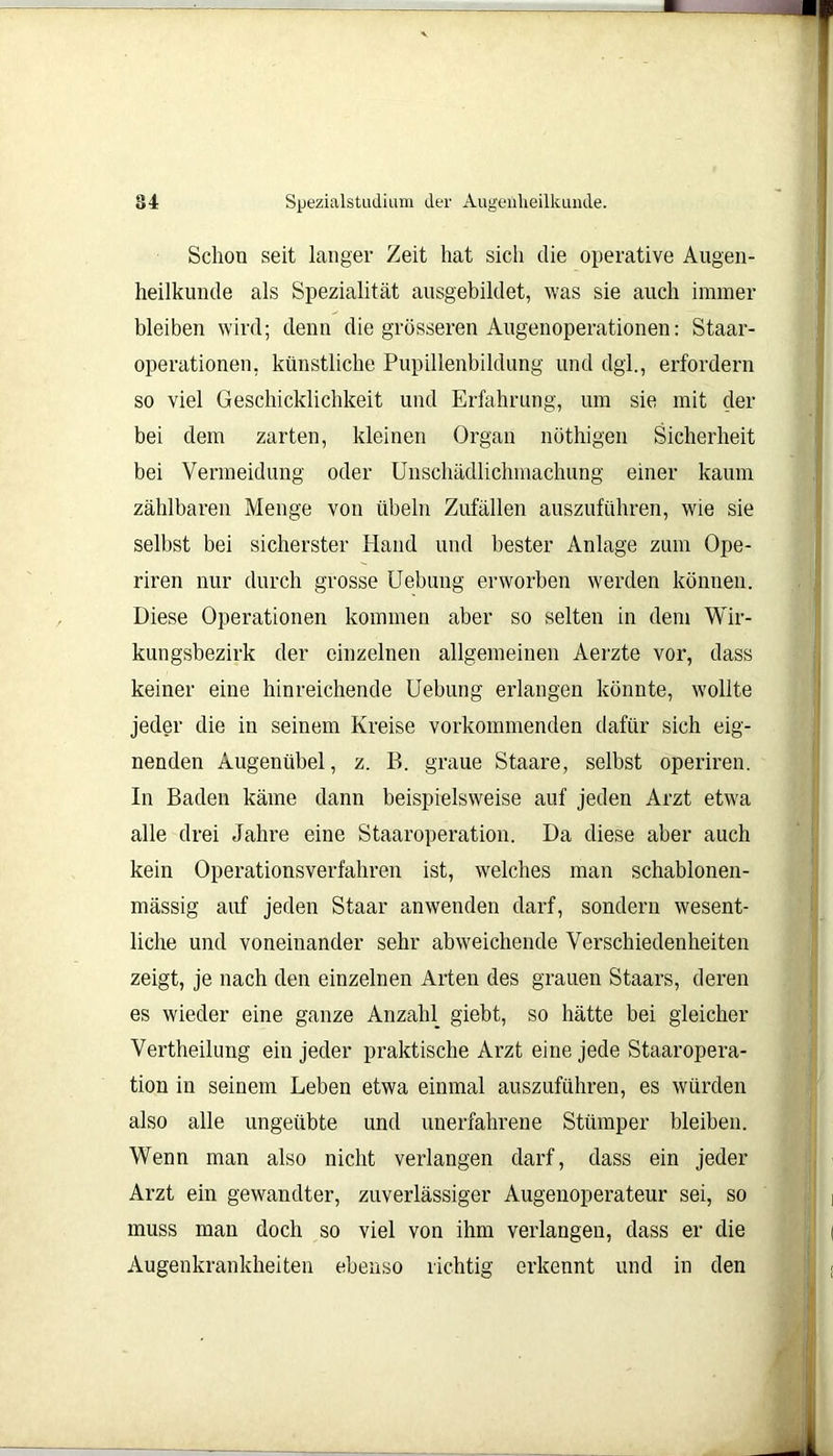 Schon seit langer Zeit hat sich die operative Augen- heilkunde als Spezialität ausgebildet, was sie auch immer bleiben wird; denn die grösseren Augenoperationen: Staar- operationen, künstliche Pupillenbildung und dgl., erfordern so viel Geschicklichkeit und Erfahrung, um sie mit der bei dem zarten, kleinen Organ nöthigen Sicherheit bei Vermeidung oder Unschädlichmachung einer kaum zählbaren Menge von Übeln Zufällen auszuführen, wie sie selbst bei sicherster Hand und bester Anlage zum Ope- riren nur durch grosse Uebung erworben werden können. Diese Operationen kommen aber so selten in dem Wir- kungsbezirk der einzelnen allgemeinen Aerzte vor, dass keiner eine hinreichende Uebung erlangen könnte, wollte jeder die in seinem Kreise vorkommenden dafür sich eig- nenden Augenübel, z. B. graue Staare, selbst operiren. In Baden käme dann beispielsweise auf jeden Arzt etwa alle drei Jahre eine Staaroperation. Da diese aber auch kein Operationsverfahren ist, welches man schablonen- mässig auf jeden Staar anwenden darf, sondern wesent- liche und voneinander sehr abweichende Verschiedenheiten zeigt, je nach den einzelnen Arten des grauen Staars, deren es wieder eine ganze Anzahl giebt, so hätte bei gleicher Vertheilung ein jeder praktische Arzt eine jede Staaropera- tion in seinem Leben etwa einmal auszuführen, es würden also alle ungeübte und unerfahrene Stümper bleiben. Wenn man also nicht verlangen darf, dass ein jeder Arzt ein gewandter, zuverlässiger Augenoperateur sei, so muss man doch so viel von ihm verlangen, dass er die Augenkrankheiten ebenso richtig erkennt und in den