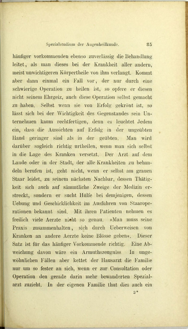 häufiger vorkommenden ebenso zuverlässig die Behandlung leitet, als man dieses bei der Krankheit aller andern, meist unwichtigeren Körpertheile von ihm verlangt. Kommt aber dann einmal ein Fall vor, der nur durch eine schwierige Operation zu heilen ist, so opfere er diesen nicht seinem Ehrgeiz, auch diese Operation selbst gemacht zu haben. Selbst wenn sie von Erfolg gekrönt ist, so lässt sich bei der Wichtigkeit des Gegenstandes sein Un- ternehmen kaum rechtfertigen, denn es leuchtet Jedem ein, dass die Aussichten auf Erfolg in der ungeübten Hand geringer sind als in der geübten. Man wird darüber sogleich richtig urtheilen, wenn man sich selbst in die Lage des Kranken versetzt. Der Arzt auf dem Lande oder in der Stadt, der alle Krankheiten zu behan- deln berufen ist, geht nicht, wenn er selbst am grauen Staar leidet, zu seinem nächsten Nachbar, dessen Thätig- keit sich auch auf sämmtliche Zweige der Medizin er- streckt, sondern er sucht Hülfe bei demjenigen, dessen Uebung und Geschicklichkeit im Ausführen von Staarope- rationen bekannt sind. Mit ihren Patienten nehmen es freilich viele Aerzte nicht so genau. »Man muss seine Praxis Zusammenhalten, sich durch Ueberweisen von Kranken an andere Aerzte keine Blosse geben«. Dieser Satz ist für das häufiger Vorkommende richtig. Eine Ab- weichung davon wäre ein Armuthszeugniss In unge- wöhnlichen Fällen aber kettet der Hausarzt die Familie nur um so fester an sich, wenn er zur Consnltation oder Operation den gerade darin mehr bewanderten Spezial- arzt zuzieht. In der eigenen Familie thut dies auch ein 3*