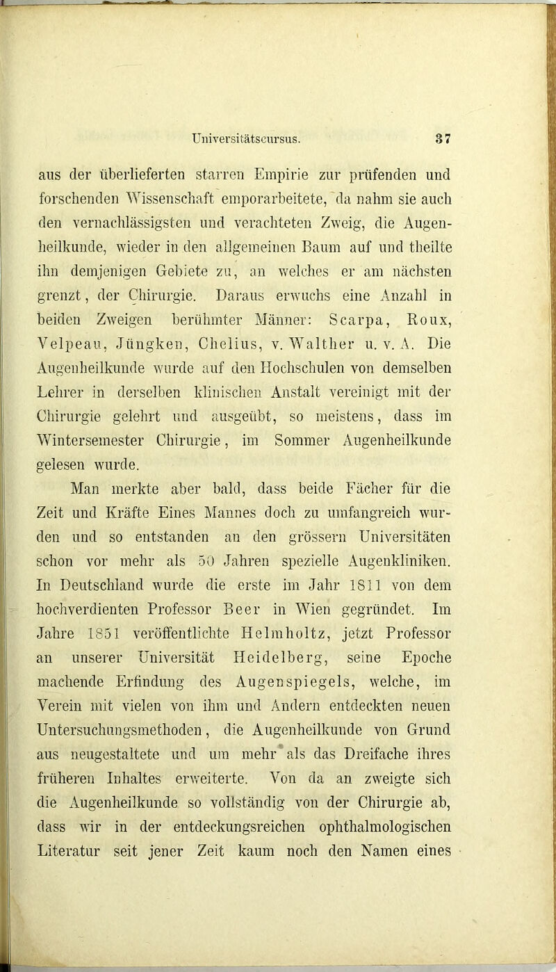 aus der überlieferten starren Empirie zur prüfenden und forschenden Wissenschaft emporarbeitete, da nahm sie auch den vernachlässigsten und verachteten Zweig, die Augen- heilkunde, wieder in den allgemeinen Baum auf und theilte ihn demjenigen Gebiete zu, an welches er am nächsten grenzt, der Chirurgie. Daraus erwuchs eine Anzahl in beiden Zweigen berühmter Männer: Scarpa, Roux, Velpeau, Jüngken, Chelius, v. Walther u. v. A. Die Augenheilkunde wurde auf den Hochschulen von demselben Lehrer in derselben klinischen Anstalt vereinigt mit der Chirurgie gelehrt und ausgeübt, so meistens, dass im Wintersemester Chirurgie, im Sommer Augenheilkunde gelesen wurde. Man merkte aber bald, dass beide Fächer für die Zeit und Kräfte Eines Mannes doch zu umfangreich wur- den und so entstanden an den grossem Universitäten schon vor mehr als 50 Jahren spezielle Augenkliniken. In Deutschland wurde die erste im Jahr 1811 von dem hochverdienten Professor Beer in Wien gegründet. Im Jahre 1851 veröffentlichte Helmholtz, jetzt Professor an unserer Universität Heidelberg, seine Epoche machende Erfindung des Augenspiegels, welche, im Verein mit vielen von ihm und Andern entdeckten neuen Untersuchungsmethoden, die Augenheilkunde von Grund aus neugestaltete und um mehr als das Dreifache ihres früheren Inhaltes erweiterte. Von da an zweigte sich die Augenheilkunde so vollständig von der Chirurgie ab, dass wir in der entdeckungsreichen ophthalmologischen Literatur seit jener Zeit kaum noch den Namen eines