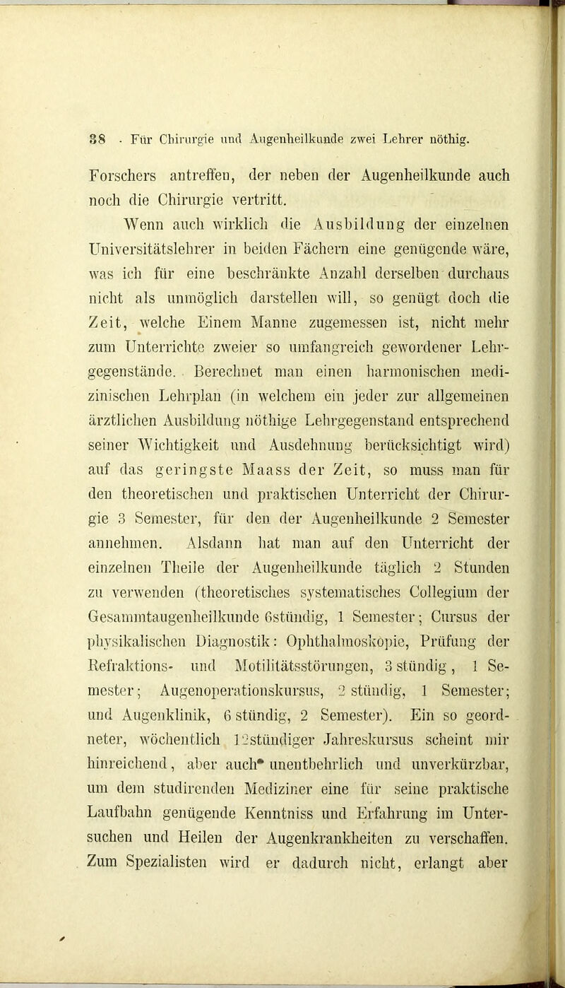 Forschers antreffen, der neben der Augenheilkunde auch noch die Chirurgie vertritt. Wenn auch wirklich die Ausbildung der einzelnen Universitätslehrer in beiden Fächern eine genügende wäre, was ich für eine beschränkte Anzahl derselben durchaus nicht als unmöglich darstellen will, so genügt doch die Zeit, welche Einem Manne zugemessen ist, nicht mehr zum Unterrichte zweier so umfangreich gewordener Lehr- gegenstände. Berechnet man einen harmonischen medi- zinischen Lehrplan (in welchem ein jeder zur allgemeinen ärztlichen Ausbildung nöthige Lehrgegenstand entsprechend seiner Wichtigkeit und Ausdehnung berücksichtigt wird) auf das geringste Maass der Zeit, so muss man für den theoretischen und praktischen Unterricht der Chirur- gie 3 Semester, für den der Augenheilkunde 2 Semester annehmen. Alsdann hat man auf den Unterricht der einzelnen Theile der Augenheilkunde täglich 2 Stunden zu verwenden (theoretisches systematisches Collegium der Gesamintaugenheilkunde Gstündig, 1 Semester; Cursus der physikalischen Diagnostik: Ophthalmoskopie, Prüfung der Refraktions* und Motilitätsstörungen, 3 ständig, 1 Se- mester; Augenoperationskursus, 2 ständig, 1 Semester; und Augenklinik, 6 stündig, 2 Semester). Ein so geord- neter, wöchentlich 12 ständiger Jahreskursus scheint mir hinreichend, aber auch* unentbehrlich und unverkürzbar, um dem studirenden Mediziner eine für seine praktische Laufbahn genügende Kenntniss und Erfahrung im Unter- suchen und Heilen der Augenkrankheiten zu verschaffen. Zum Spezialisten wird er dadurch nicht, erlangt aber