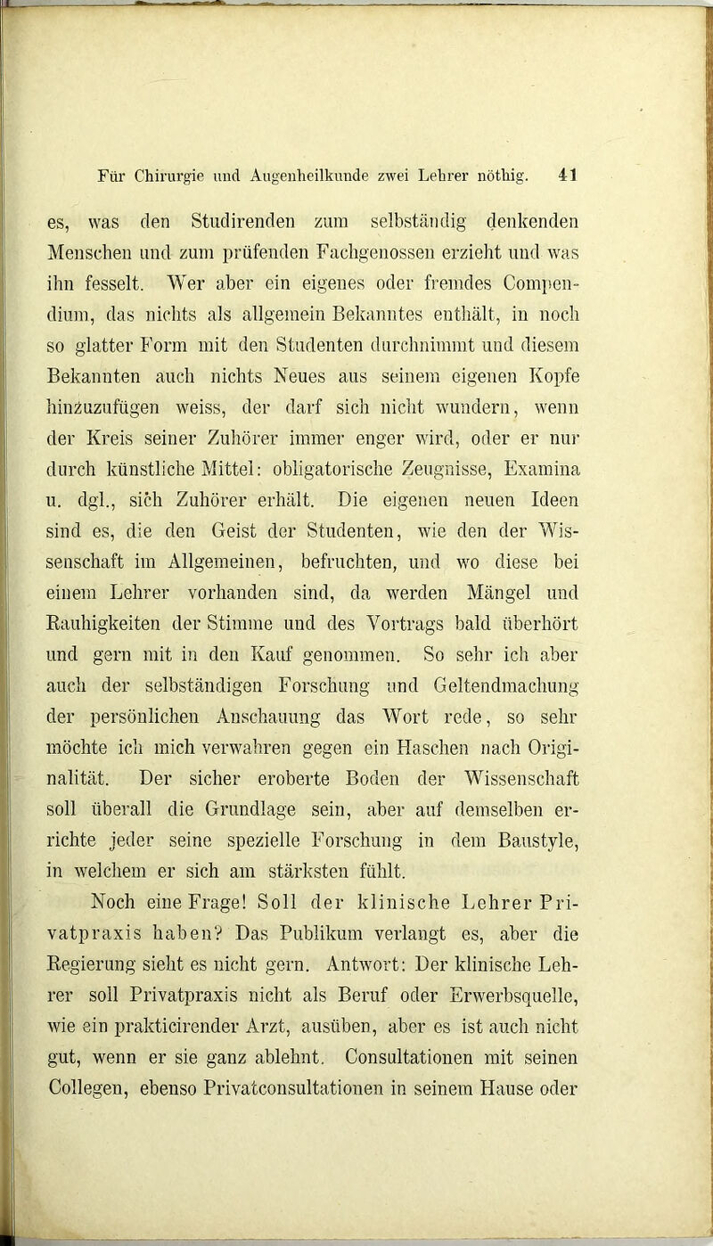 es, was den Studirenden zum selbständig denkenden Menschen und zum prüfenden Fachgenossen erzieht und was ihn fesselt. Wer aber ein eigenes oder fremdes Compen- dium, das nichts als allgemein Bekanntes enthält, in noch so glatter Form mit den Studenten durchnimmt und diesem Bekannten auch nichts Neues aus seinem eigenen Kopfe hinzuzufügen weiss, der darf sich nicht wundern, wenn der Kreis seiner Zuhörer immer enger wird, oder er nur durch künstliche Mittel: obligatorische Zeugnisse, Examina u. dgl., sich Zuhörer erhält. Die eigenen neuen Ideen sind es, die den Geist der Studenten, wie den der Wis- senschaft im Allgemeinen, befruchten, und wo diese bei einem Lehrer vorhanden sind, da werden Mängel und Rauhigkeiten der Stimme und des Vortrags bald überhört und gern mit in den Kauf genommen. So sehr ich aber auch der selbständigen Forschung und Geltendmachung der persönlichen Anschauung das Wort rede, so sehr möchte ich mich verwahren gegen ein Haschen nach Origi- nalität. Der sicher eroberte Boden der Wissenschaft soll überall die Grundlage sein, aber auf demselben er- richte jeder seine spezielle Forschung in dem Baustyle, in welchem er sich am stärksten fühlt. Noch eine Frage! Soll der klinische Lehrer Fri- vatpraxis haben? Das Publikum verlangt es, aber die Regierung sieht es nicht gern. Antwort: Der klinische Leh- rer soll Privatpraxis nicht als Beruf oder Erwerbsquelle, wie ein prakticirender Arzt, ausüben, aber es ist auch nicht gut, wenn er sie ganz ablehnt. Consultationen mit seinen Collegen, ebenso Privatconsultationen in seinem Hause oder