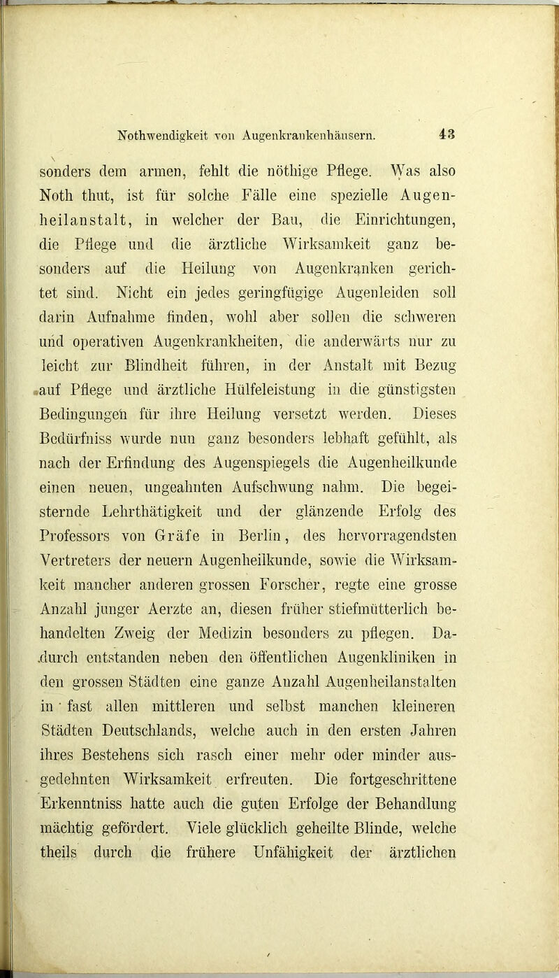 sonders dem armen, fehlt die nöthige Pflege. Was also Noth thut, ist für solche Fälle eine spezielle Augen- heilanstalt, in welcher der Bau, die Einrichtungen, die Pflege und die ärztliche Wirksamkeit gauz be- sonders auf die Heilung von Augenkranken gerich- tet sind. Nicht ein jedes geringfügige Augenleiden soll darin Aufnahme finden, wohl aber sollen die schweren und operativen Augenkrankheiten, die anderwärts nur zu leicht zur Blindheit führen, in der Anstalt mit Bezug auf Pflege und ärztliche Hülfeleistung in die günstigsten Bedingungeh für ihre Heilung versetzt werden. Dieses Bedürfniss wurde nun ganz besonders lebhaft gefühlt, als nach der Erfindung des Augenspiegels die Augenheilkunde einen neuen, ungeahnten Aufschwung nahm. Die begei- sternde Lehrthätigkeit und der glänzende Erfolg des Professors von Gräfe in Berlin, des hervorragendsten Vertreters der neuern Augenheilkunde, sowie die Wirksam- keit mancher anderen grossen Forscher, regte eine grosse Anzahl junger Aerzte an, diesen früher stiefmütterlich be- handelten Zweig der Medizin besonders zu pflegen. Da- .durch entstanden neben den öffentlichen Augenkliniken in den grossen Städten eine ganze Anzahl Augenheilanstalten in ' fast allen mittleren und seihst manchen kleineren Städten Deutschlands, welche auch in den ersten Jahren ihres Bestehens sich rasch einer mehr oder minder aus- gedehnten Wirksamkeit erfreuten. Die fortgeschrittene Erkenntniss hatte auch die guten Erfolge der Behandlung mächtig gefördert. Viele glücklich geheilte Blinde, welche theils durch die frühere Unfähigkeit der ärztlichen