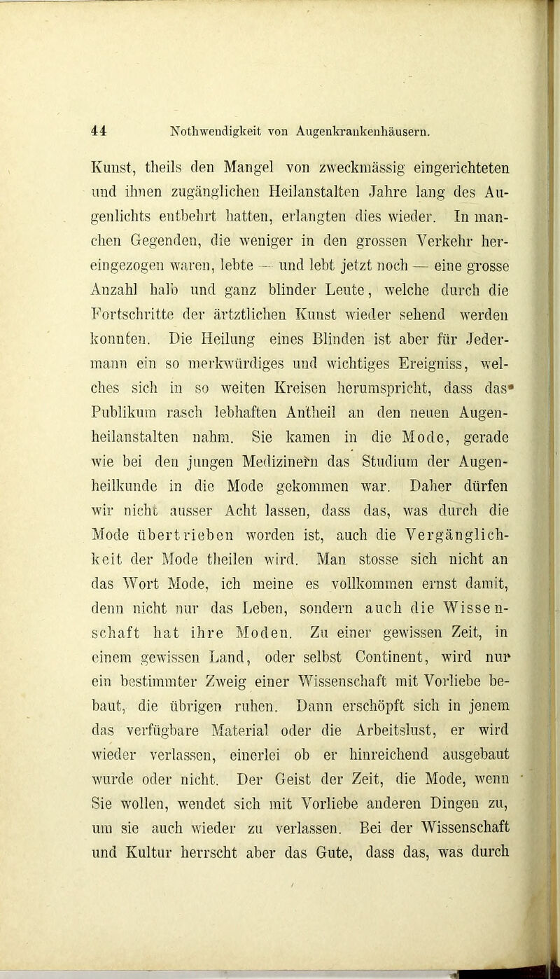 Kunst, theils den Mangel von zweckmässig eingerichteten und ihnen zugänglichen Heilanstalten Jahre lang des Au- genlichts entbehrt hatten, erlangten dies wieder. In man- chen Gegenden, die weniger in den grossen Verkehr her- eingezogen waren, lebte — und lebt jetzt noch — eine grosse Anzahl halb und ganz blinder Leute, welche durch die Fortschritte der ärtztlichen Kunst wieder sehend werden konnten. Die Heilung eines Blinden ist aber für Jeder- mann ein so merkwürdiges und wichtiges Ereigniss, wel- ches sich in so weiten Kreisen herumspricht, dass das* Publikum rasch lebhaften Antheil an den neuen Augen- heilanstalten nahm. Sie kamen in die Mode, gerade wie bei den jungen Medizinern das Studium der Augen- heilkunde in die Mode gekommen war. Daher dürfen wir nicht ausser Acht lassen, dass das, was durch die Mode übertrieben worden ist, auch die Vergänglich- keit der Mode theilen wird. Man stosse sich nicht an das Wort Mode, ich meine es vollkommen ernst damit, denn nicht nur das Leben, sondern auch die Wissen- schaft hat ihre Moden. Zu einer gewissen Zeit, in einem gewissen Land, oder selbst Continent, wird nur ein bestimmter Zweig einer Wissenschaft mit Vorliebe be- baut, die übrigen ruhen. Dann erschöpft sich in jenem das verfügbare Material oder die Arbeitslust, er wird wieder verlassen, einerlei ob er hinreichend ausgebaut wurde oder nicht. Der Geist der Zeit, die Mode, wenn Sie wollen, wendet sich mit Vorliebe anderen Dingen zu, um sie auch wieder zu verlassen. Bei der Wissenschaft und Kultur herrscht aber das Gute, dass das, was durch