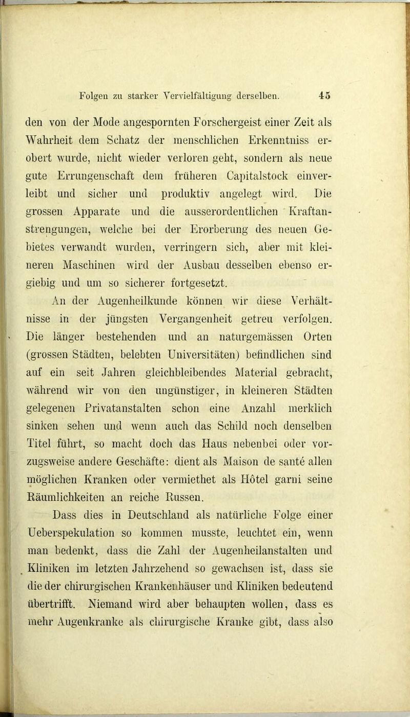 den von der Mode angespornten Forschergeist einer Zeit als Wahrheit dem Schatz der menschlichen Erkenntniss er- obert wurde, nicht wieder verloren geht, sondern als neue gute Errungenschaft dem früheren Capitalstock einver- leibt und sicher und produktiv angelegt wird. Die grossen Apparate und die ausserordentlichen Kraftan- strengungen, welche bei der Erorberung des neuen Ge- bietes verwandt wurden, verringern sich, aber mit klei- neren Maschinen wird der Ausbau desselben ebenso er- giebig und um so sicherer fortgesetzt. An der Augenheilkunde können wir diese Verhält- nisse in der jüngsten Vergangenheit getreu verfolgen. Die länger bestehenden und an naturgemässen Orten (grossen Städten, belebten Universitäten) befindlichen sind auf ein seit Jahren gleichbleibendes Material gebracht, während wir von den ungünstiger, in kleineren Städten gelegenen Privatanstalten schon eine Anzahl merklich sinken sehen und wenn auch das Schild noch denselben Titel führt, so macht doch das Haus nebenbei oder vor- zugsweise andere Geschäfte: dient als Maison de sante allen möglichen Kranken oder vermiethet als Hotel garui seine Räumlichkeiten an reiche Russen. Dass dies in Deutschland als natürliche Folge einer Ueberspekulation so kommen musste, leuchtet ein, wenn man bedenkt, dass die Zahl der Augenheilanstalten und Kliniken im letzten Jahrzehend so gewachsen ist, dass sie die der chirurgischen Krankenhäuser und Kliniken bedeutend übertrifft. Niemand wird aber behaupten wollen, dass es mehr Augenkranke als chirurgische Kranke gibt, dass also