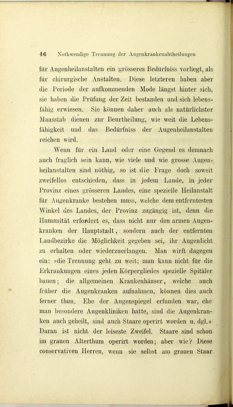 für Augenheilanstalten ein grösseres Bediirfniss vorliegt, als für chirurgische Anstalten. Diese letzteren haben aber die Periode der aufkommenden Mode längst hinter sich, sie haben die Prüfung der Zeit bestanden und sich lebens- fähig erwiesen. Sie können daher auch als natürlichster Maasstab dienen zur Beurtheilung, wie weit die Lebens- fähigkeit und das Bediirfniss der Augenheilanstalten reichen wird. Wenn für ein Land oder eine Gegend es demnach auch fraglich sein kann, wie viele und wie grosse Augen- heilanstalten sind nöthig, so ist die Frage doch soweit zweifellos entschieden, dass in jedem Lande, in jeder Provinz eines grösseren Landes, eine spezielle Heilanstalt für Augenkranke bestehen muss, welche dem entferntesten Winkel des Landes, der Provinz zugängig ist, denn die Humanität erfordert es, dass nicht nur den armen Augen- kranken der Hauptstadt, sondern auch der entfernten Landbezirke die Möglichkeit gegeben sei, ihr Augenlicht zu erhalten oder wiederzuerlangen. Man wirft dagegen ein: «die Trennung geht zu weit; man kann nicht für die Erkrankungen eines jeden Körpergliedes spezielle Spitäler bauen; die allgemeinen Krankenhäuser, welche auch früher die Augenkranken aufnahmen, können dies auch ferner thun. Ehe der Augenspiegel erfunden war, ehe man besondere Augenkliniken hatte, sind die Augenkran- ken auch geheilt, sind auch Staare operirt worden u. dgl.« Daran ist nicht der leiseste Zweifel. Staare sind schon im grauen Alterthum operirt worden; aber wie? Diese conservativen Herren, wenn sie selbst am srauen Staar