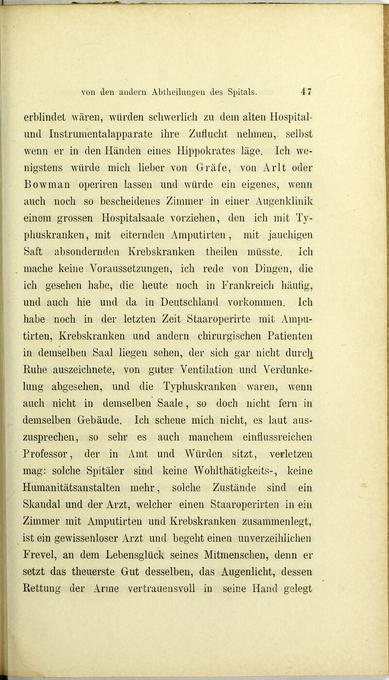 erblindet wären, würden schwerlich zu dem alten Hospital - und Instrumentalapparate ihre Zuflucht nehmen, seihst wenn er in den Händen eines Hippokrates läge. Ich we- nigstens würde mich lieber von Gräfe, von Arlt oder Bowman operiren lassen und würde ein eigenes, wenn auch noch so bescheidenes Zimmer in einer Augenklinik einem grossen Hospitalsaaie vorziehen, den ich mit Ty- phuskranken , mit eiternden Amputirten, mit jauchigen Saft absondernden Krebskranken theilen müsste. Ich mache keine Voraussetzungen, ich rede von Dingen, die ich gesehen habe, die heute noch in Frankreich häufig, und auch hie und da in Deutschland Vorkommen. Ich habe noch in der letzten Zeit Staaroperirte mit Ampu- tirten, Krebskranken und andern chirurgischen Patienten in demselben Saal liegen sehen, der sich gar nicht durch Ruhe auszeichnete, von guter Ventilation und Verdunke- lung abgesehen, und die Typhuskranken waren, wenn auch nicht in demselben Saale, so doch nicht fern in demselben Gebäude. Ich scheue mich nicht, es laut aus- zusprechen, so sehr es auch manchem einflussreichen Professor, der in Amt und Würden sitzt, verletzen mag: solche Spitäler sind keine Wohlthätiglceits-, keine Humanitätsanstalten mehr, solche Zustände sind ein Skandal und der Arzt, welcher einen Staaroperirten in ein Zimmer mit Amputirten und Krebskranken zusammenlegt, ist ein gewissenloser Arzt und begeht einen unverzeihlichen Frevel, an dem Lebensglück seines Mitmenschen, denn er setzt das theuerste Gut desselben, das Augenlicht, dessen Rettung der Arme vertrauensvoll in seine Hand gelegt
