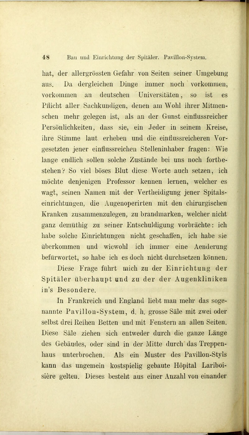 hat, der allergrössten Gefahr von Seiten seiner Umgebung aus. Da dergleichen Dinge immer noch Vorkommen, Vorkommen an deutschen Universitäten, so ist es Pilicht aller Sachkundigen, denen am Wohl ihrer Mitmen- schen mehr gelegen ist, als an der Gunst einflussreicher Persönlichkeiten, dass sie, ein Jeder in seinem Kreise, ihre Stimme laut erheben und die einflussreicheren Vor- gesetzten jener einflussreichen Stelleninhaber fragen: Wie lange endlich sollen solche Zustände bei uns noch fortbe- stehen? So viel böses Blut diese Worte auch setzen, ich möchte denjenigen Professor kennen lernen, welcher es wagt, seinen Namen mit der Vertheidigung jener Spitals- einrichtungen, die Augenoperirten mit den chirurgischen Kranken zusammenzulegen, zu brandmarken, welcher nicht ganz demüthig zu seiner Entschuldigung vorbrächte: ich habe solche Einrichtungen nicht geschaffen, ich habe sie überkommen und wiewohl ich immer eine Aenderung befürwortet, so habe ich es doch nicht durchsetzen können. Diese Frage führt mich zu der Einrichtung der Spitäler überhaupt und zu der der Augenkliniken in’s Besondere. In Frankreich und England liebt man mehr das soge- nannte Pavillon-System, d. h. grosse Säle mit zwei oder selbst drei Keihen Betten und mit Fenstern an allen Seiten. Diese Säle ziehen sich entweder durch die ganze Länge des Gebäudes, oder sind in der Mitte durch das Treppen- haus unterbrochen. Als ein Muster des Pavillon-Styls kann das ungemein kostspielig gebaute Höpital Lariboi- siere gelten. Dieses besteht aus einer Anzahl von einander