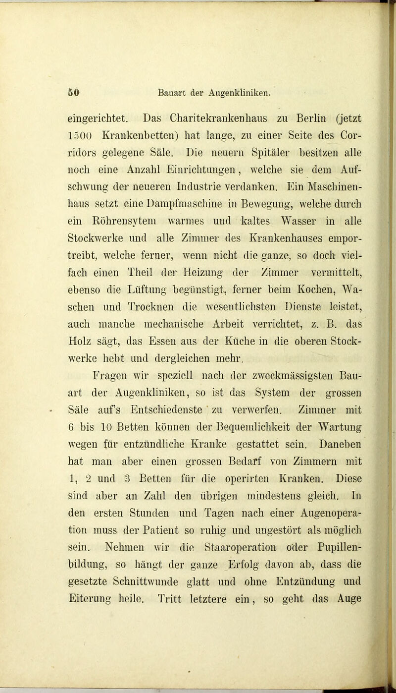 eingerichtet. Das Charitekranken haus zu Berlin (jetzt 1500 Krankenbetten) hat lange, zu einer Seite des Cor- ridors gelegene Säle. Die neuern Spitäler besitzen alle noch eine Anzahl Einrichtungen, welche sie dem Auf- schwung der neueren Industrie verdanken. Ein Maschinen- haus setzt eine Dampfmaschine in Bewegung, welche durch ein Röhrensytem warmes und kaltes Wasser in alle Stockwerke und alle Zimmer des Krankenhauses empor- treibt, welche ferner, wenn nicht die ganze, so doch viel- fach einen Theil der Heizung der Zimmer vermittelt, ebenso die Lüftung begünstigt, ferner beim Kochen, Wa- schen und Trocknen die wesentlichsten Dienste leistet, auch manche mechanische Arbeit verrichtet, z. B. das Holz sägt, das Essen aus der Küche in die oberen Stock- werke hebt und dergleichen mehr. Fragen wir speziell nach der zweckmässigsten Bau- art der Augenkliniken, so ist das System der grossen Säle aufs Entschiedenste zu verwerfen. Zimmer mit 6 bis 10 Betten können der Bequemlichkeit der Wartung wegen für entzündliche Kranke gestattet sein. Daneben hat man aber einen grossen Bedarf von Zimmern mit 1, 2 und 3 Betten für die operirten Kranken. Diese sind aber an Zahl den übrigen mindestens gleich. In den ersten Stunden und Tagen nach einer Augenopera- tion muss der Patient so ruhig und ungestört als möglich sein. Nehmen wir die Staaroperation oder Pupillen- bildung, so hängt der ganze Erfolg davon ab, dass die gesetzte Schnittwunde glatt und ohne Entzündung und Eiterung heile. Tritt letztere ein, so geht das Auge