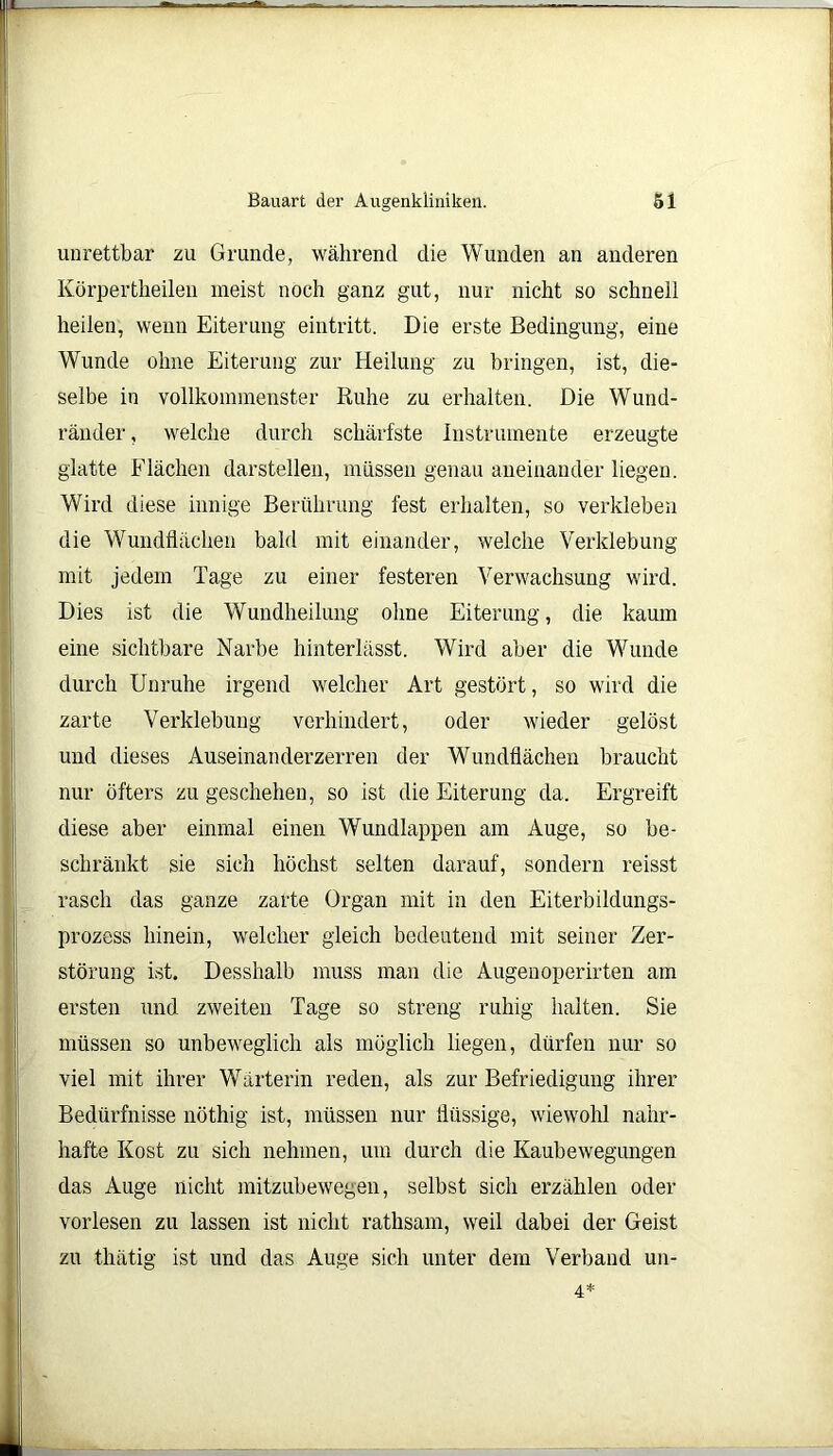 unrettbar zu Grunde, während die Wunden an anderen Körpertheilen meist noch ganz gut, nur nicht so schnell heilen, wenn Eiterung eintritt. Die erste Bedingung, eine Wunde ohne Eiterung zur Heilung zu bringen, ist, die- selbe in vollkommenster Ruhe zu erhalten. Die Wund- ränder, welche durch schärfste Instrumente erzeugte glatte Flächen darstellen, müssen genau aneinander liegen. Wird diese innige Berührung fest erhalten, so verkleben die Wundflächen bald mit einander, welche Verklebung mit jedem Tage zu einer festeren Verwachsung wird. Dies ist die Wundheilung ohne Eiterung, die kaum eine sichtbare Narbe hinterlässt. Wird aber die Wunde durch Unruhe irgend welcher Art gestört, so wird die zarte Verklebung verhindert, oder wieder gelöst und dieses Auseinanderzerren der Wundflächen braucht nur öfters zu geschehen, so ist die Eiterung da. Ergreift diese aber einmal einen Wundlappen am Auge, so be- schränkt sie sich höchst selten darauf, sondern reisst rasch das ganze zarte Organ mit in den Eiterbildungs- prozess hinein, welcher gleich bedeutend mit seiner Zer- störung ist. Desshalb muss man die Augenoperirten am ersten und zweiten Tage so streng ruhig halten. Sie müssen so unbeweglich als möglich liegen, dürfen nur so viel mit ihrer Wärterin reden, als zur Befriedigung ihrer Bedürfnisse nöthig ist, müssen nur flüssige, wiewohl nahr- hafte Kost zu sich nehmen, um durch die Kaubewegungen das Auge nicht mitzubewegen, selbst sich erzählen oder vorlesen zu lassen ist nicht ratlisam, weil dabei der Geist zu thätig ist und das Auge sich unter dem Verband un- 4*