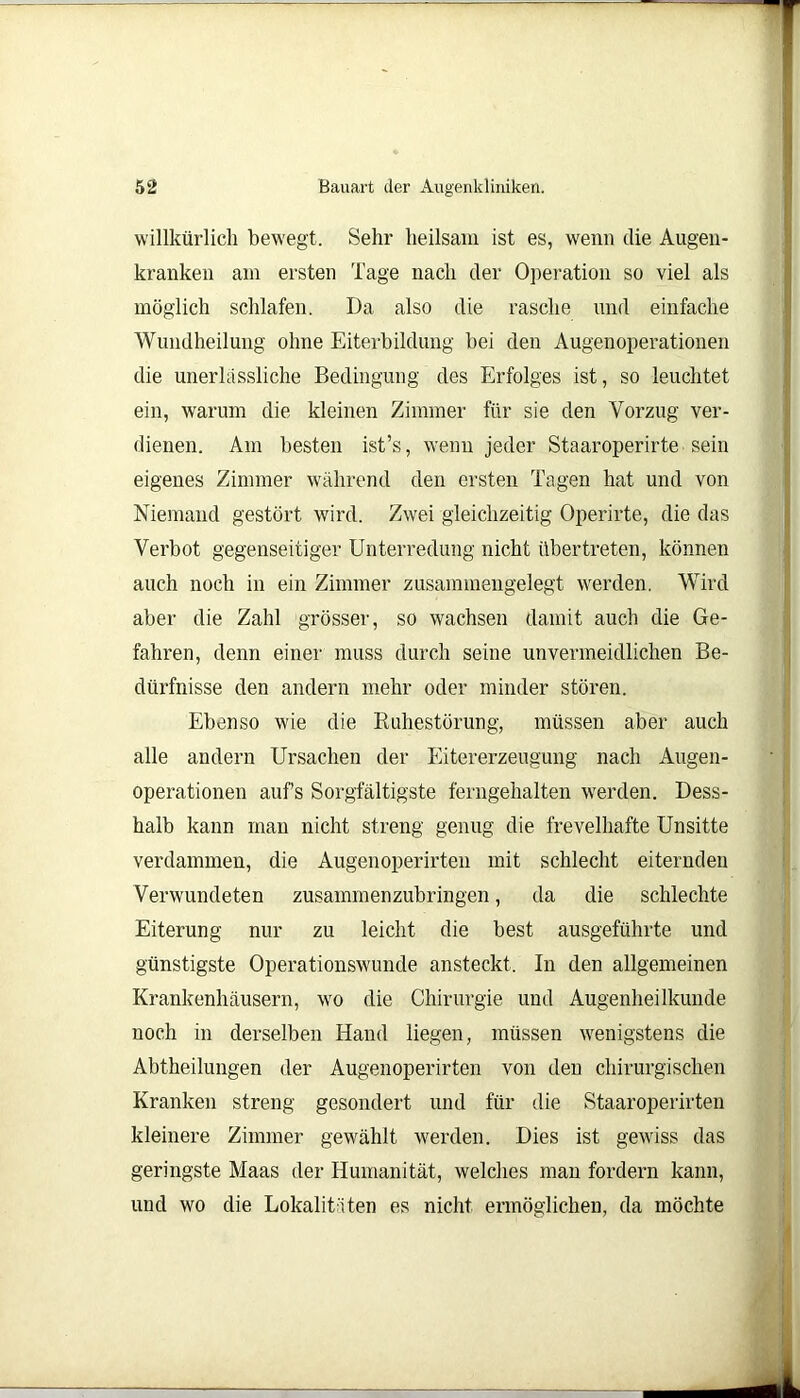 willkürlich bewegt. Sehr heilsam ist es, wenn die Augen- kranken am ersten Tage nach der Operation so viel als möglich schlafen. Da also die rasche und einfache Wundheilung ohne Eiterbildung bei den Augenoperationen die unerlässliche Bedingung des Erfolges ist, so leuchtet ein, warum die kleinen Zimmer für sie den Vorzug ver- dienen. Am besten ist’s, wenn jeder Staaroperirte sein eigenes Zimmer während den ersten Tagen hat und von Niemand gestört wird. Zwei gleichzeitig Operirte, die das Verbot gegenseitiger Unterredung nicht übertreten, können auch noch in ein Zimmer zusammengelegt werden. Wird aber die Zahl grösser, so wachsen damit auch die Ge- fahren, denn einer muss durch seine unvermeidlichen Be- dürfnisse den andern mehr oder minder stören. Ebenso wie die Ruhestörung, müssen aber auch alle andern Ursachen der Eitererzeugung nach Augen- operationen aufs Sorgfältigste ferngehalten werden. Dess- halb kann man nicht streng genug die frevelhafte Unsitte verdammen, die Augenoperirteil mit schlecht eiternden Verwundeten zusammenzubringen, da die schlechte Eiterung nur zu leicht die best ausgeführte und günstigste Operationswunde ansteckt. In den allgemeinen Krankenhäusern, wo die Chirurgie und Augenheilkunde noch in derselben Hand liegen, müssen wenigstens die Abtheilungen der Augenoperirten von den chirurgischen Kranken streng gesondert und für die Staaroperirten kleinere Zimmer gewählt werden. Dies ist gewiss das geringste Maas der Humanität, welches man fordern kann, und wo die Lokalitäten es nicht ermöglichen, da möchte