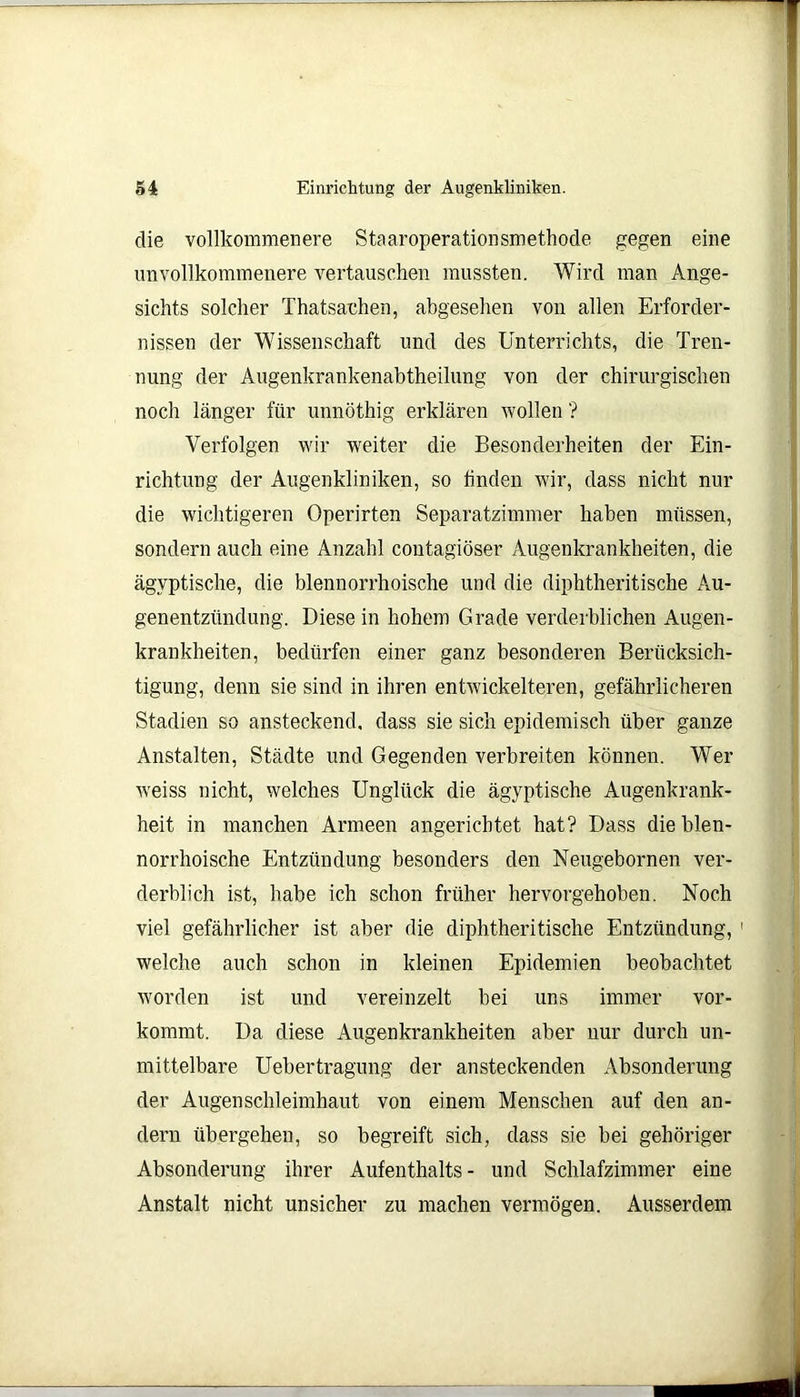 die vollkommenere Staaroperationsmethode gegen eine unvollkommenere vertauschen mussten. Wird man Ange- sichts solcher Thatsachen, abgesehen von allen Erforder- nissen der Wissenschaft und des Unterrichts, die Tren- nung der Augenkrankenabtheilung von der chirurgischen noch länger für unnöthig erklären wollen'? Verfolgen wir weiter die Besonderheiten der Ein- richtung der Augenkliniken, so linden wir, dass nicht nur die wichtigeren Operirten Separatzimmer haben müssen, sondern auch eine Anzahl contagiöser Augenkrankheiten, die ägyptische, die blennorrhoische und die diphtheritische Au- genentzündung. Diese in hohem Grade verderblichen Augen- krankheiten, bedürfen einer ganz besonderen Berücksich- tigung, denn sie sind in ihren entwickelteren, gefährlicheren Stadien so ansteckend, dass sie sich epidemisch über ganze Anstalten, Städte und Gegenden verbreiten können. Wer weiss nicht, welches Unglück die ägyptische Augenkrank- heit in manchen Armeen angerichtet hat? Dass die blen- norrhoische Entzündung besonders den Neugebornen ver- derblich ist, habe ich schon früher hervorgehoben. Noch viel gefährlicher ist aber die diphtheritische Entzündung, 1 welche auch schon in kleinen Epidemien beobachtet worden ist und vereinzelt bei uns immer vor- kommt. Da diese Augenkrankheiten aber nur durch un- mittelbare Uebertragung der ansteckenden Absonderung der Augen Schleimhaut von einem Menschen auf den an- dern übergehen, so begreift sich, dass sie bei gehöriger Absonderung ihrer Aufenthalts- und Schlafzimmer eine Anstalt nicht unsicher zu machen vermögen. Ausserdem