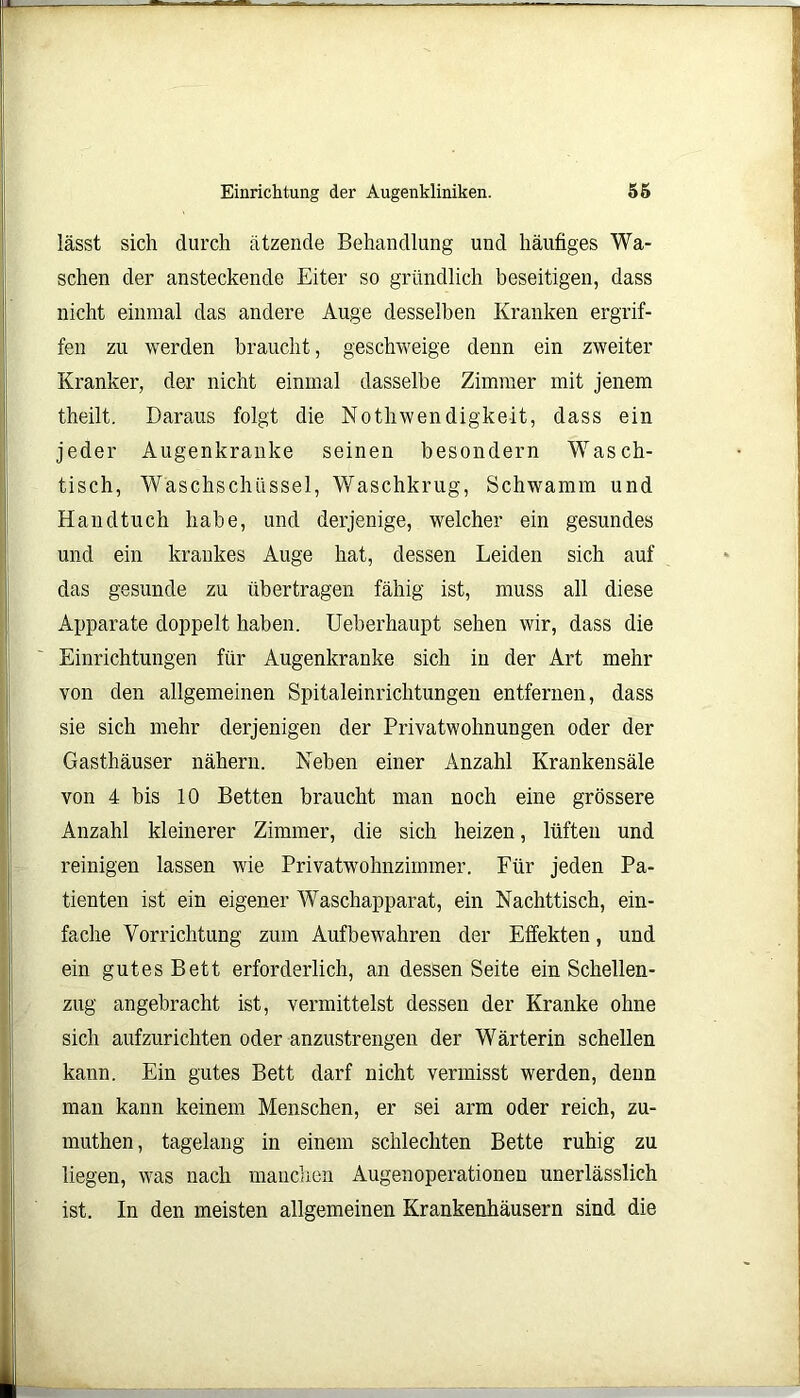 lässt sich durch ätzende Behandlung und häutiges Wa- schen der ansteckende Eiter so gründlich beseitigen, dass nicht einmal das andere Auge desselben Kranken ergrif- fen zu werden braucht, geschweige denn ein zweiter Kranker, der nicht einmal dasselbe Zimmer mit jenem theilt. Daraus folgt die Nothwendigkeit, dass ein jeder Augenkranke seinen besondern Wasch- tisch, Waschschüssel, Waschkrug, Schwamm und Handtuch habe, und derjenige, welcher ein gesundes und ein krankes Auge hat, dessen Leiden sich auf das gesunde zu übertragen fähig ist, muss all diese Apparate doppelt haben. Ueberhaupt sehen wir, dass die Einrichtungen für Augenkranke sich in der Art mehr von den allgemeinen Spitaleinrichtungen entfernen, dass sie sich mehr derjenigen der Privatwohnungen oder der Gasthäuser nähern. Heben einer Anzahl Krankensäle von 4 bis 10 Betten braucht man noch eine grössere Anzahl kleinerer Zimmer, die sich heizen, lüften und reinigen lassen wie Privatwohnzimmer. Für jeden Pa- tienten ist ein eigener Waschapparat, ein Nachttisch, ein- fache Vorrichtung zum Aufbewahren der Effekten, und ein gutes Bett erforderlich, an dessen Seite ein Schellen- zug angebracht ist, vermittelst dessen der Kranke ohne sich aufzurichten oder anzustrengen der Wärterin schellen kann. Ein gutes Bett darf nicht vermisst werden, denn man kann keinem Menschen, er sei arm oder reich, zu- muthen, tagelang in einem schlechten Bette ruhig zu liegen, was nach manchen Augenoperationen unerlässlich ist. In den meisten allgemeinen Krankenhäusern sind die