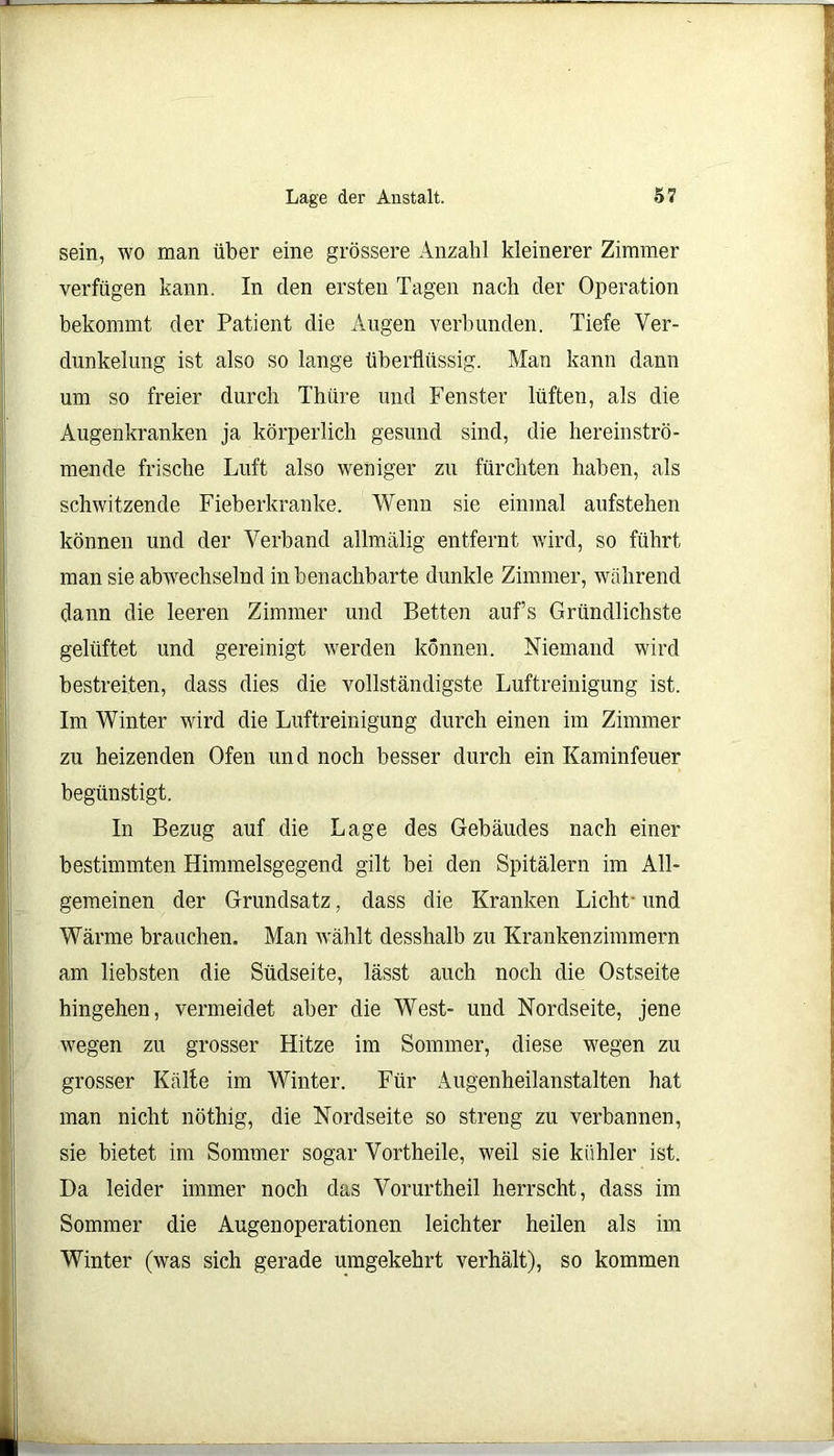 sein, wo man über eine grössere Anzahl kleinerer Zimmer verfügen kann. In den ersten Tagen nach der Operation bekommt der Patient die Augen verbunden. Tiefe Ver- dunkelung ist also so lange überflüssig. Man kann dann um so freier durch Thüre und Fenster lüften, als die Augenkranken ja körperlich gesund sind, die hereinströ- mende frische Luft also weniger zu fürchten haben, als schwitzende Fieberkranke. Wenn sie einmal aufstehen können und der Verband allmälig entfernt wird, so führt man sie abwechselnd in benachbarte dunkle Zimmer, während dann die leeren Zimmer und Betten aufs Gründlichste gelüftet und gereinigt werden können. Niemand wird bestreiten, dass dies die vollständigste Luftreinigung ist. Im Winter wird die Luftreinigung durch einen im Zimmer zu heizenden Ofen und noch besser durch ein Kaminfeuer begünstigt. In Bezug auf die Lage des Gebäudes nach einer bestimmten Himmelsgegend gilt bei den Spitälern im All- gemeinen der Grundsatz, dass die Kranken Licht- und Wärme brauchen. Man wählt desshalb zu Krankenzimmern am liebsten die Südseite, lässt auch noch die Ostseite hingehen, vermeidet aber die West- und Nordseite, jene wegen zu grosser Hitze im Sommer, diese wegen zu grosser Kälte im Winter. Für Augenheilanstalten hat man nicht nöthig, die Nordseite so streng zu verbannen, sie bietet im Sommer sogar Vortheile, weil sie kühler ist. Da leider immer noch das Vorurtheil herrscht, dass im Sommer die Augen Operationen leichter heilen als im Winter (was sich gerade umgekehrt verhält), so kommen