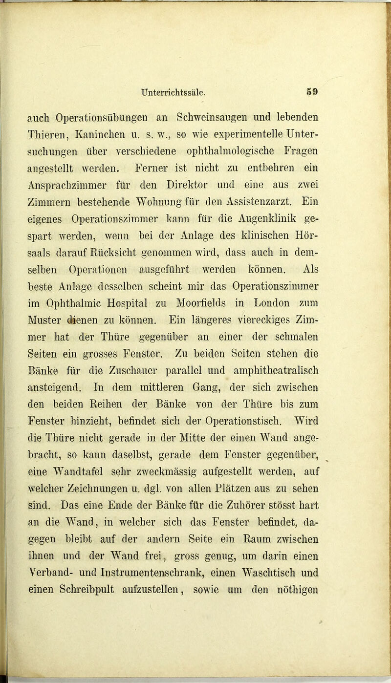 auch Operationsübungen an Schweinsaugen und lebenden Thieren, Kaninchen u. s. w., so wie experimentelle Unter- suchungen über verschiedene ophthalmologische Fragen angestellt werden. Ferner ist nicht zu entbehren ein Ansprachzimmer für den Direktor und eine aus zwei Zimmern bestehende Wohnung für den Assistenzarzt. Ein eigenes Operationszimmer kann für die Augenklinik ge- spart werden, wenn bei der Anlage des klinischen Hör- saals darauf Rücksicht genommen wird, dass auch in dem- selben Operationen ausgeführt werden können. Als beste Anlage desselben scheint mir das Operationszimmer im Ophthalmie Hospital zu Moorfields in London zum Muster dienen zu können. Ein längeres viereckiges Zim- mer hat der Thüre gegenüber an einer der schmalen Seiten ein grosses Fenster. Zu beiden Seiten stehen die Bänke für die Zuschauer parallel und amphitheatralisch ansteigend. In dem mittleren Gang, der sich zwischen den beiden Reihen der Bänke von der Thüre bis zum Fenster hinzieht, befindet sich der Operationstisch. Wird die Thüre nicht gerade in der Mitte der einen Wand ange- bracht, so kann daselbst, gerade dem Fenster gegenüber, eine Wandtafel sehr zweckmässig aufgestellt werden, auf welcher Zeichnungen u. dgl. von allen Plätzen aus zu sehen sind. Das eine Ende der Bänke für die Zuhörer stösst hart an die Wand, in welcher sich das Fenster befindet, da- gegen bleibt auf der andern Seite ein Raum zwischen ihnen und der Wand frei, gross genug, um darin einen Verband- und Instrumentenschrank, einen Waschtisch und einen Schreibpult aufzustellen, sowie um den nöthigen