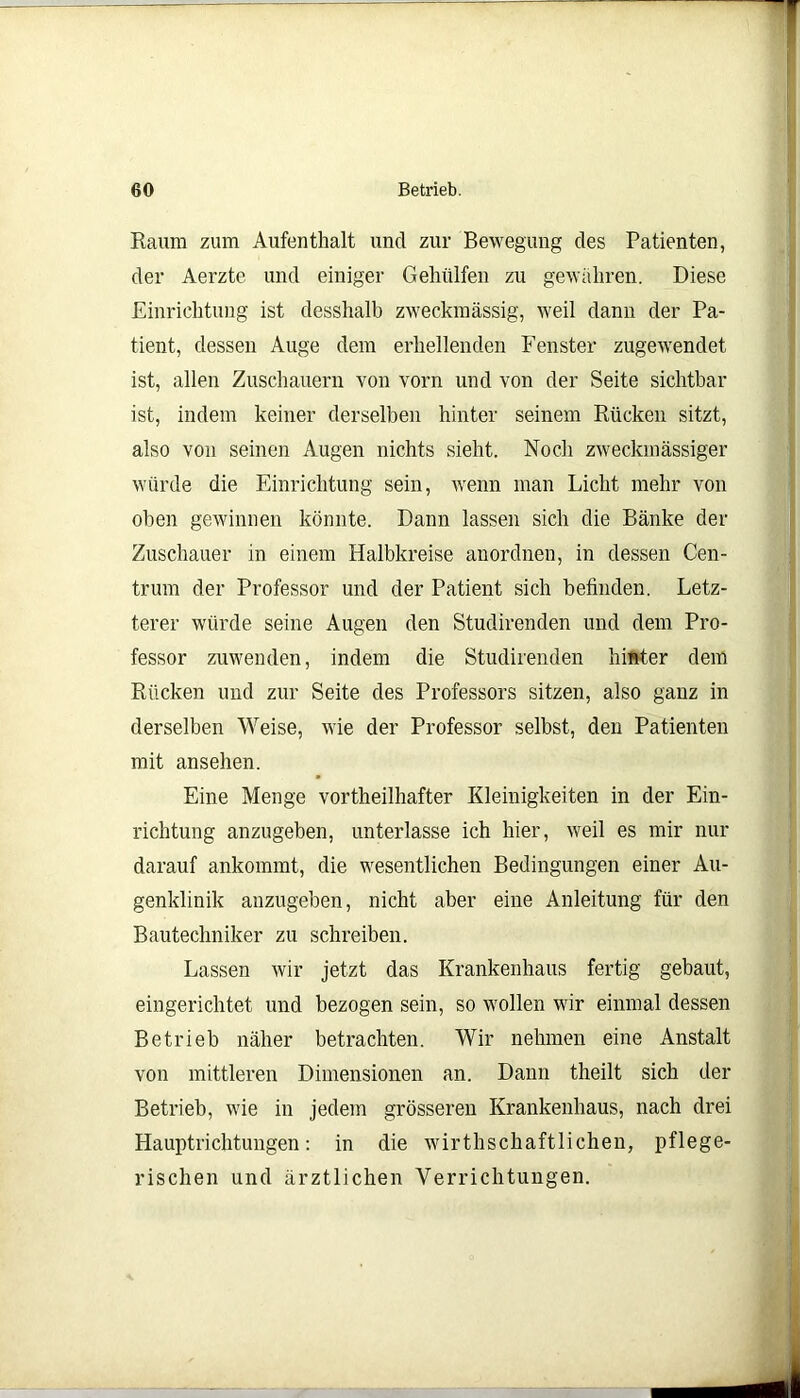 Raum zum Aufenthalt und zur Bewegung des Patienten, der Aerzte und einiger Geholfen zu gewahren. Diese Einrichtung ist desshalb zweckmässig, weil dann der Pa- tient, dessen Auge dem erhellenden Fenster zugewendet ist, allen Zuschauern von vorn und von der Seite sichtbar ist, indem keiner derselben hinter seinem Rücken sitzt, also von seinen Augen nichts sieht. Noch zweckmässiger würde die Einrichtung sein, wenn man Licht mehr von oben gewinnen könnte. Dann lassen sich die Bänke der Zuschauer in einem Halbkreise anordnen, in dessen Cen- trum der Professor und der Patient sich befinden. Letz- terer würde seine Augen den Studirenden und dem Pro- fessor zuwenden, indem die Studirenden hinter dem Rücken und zur Seite des Professors sitzen, also ganz in derselben Weise, wie der Professor selbst, den Patienten mit ansehen. Eine Menge vortheilhafter Kleinigkeiten in der Ein- richtung anzugeben, unterlasse ich hier, weil es mir nur darauf ankommt, die wesentlichen Bedingungen einer Au- genklinik anzugeben, nicht aber eine Anleitung für den Bautechniker zu schreiben. Lassen wir jetzt das Krankenhaus fertig gebaut, eingerichtet und bezogen sein, so wollen wir einmal dessen Betrieb näher betrachten. Wir nehmen eine Anstalt von mittleren Dimensionen an. Dann theilt sich der Betrieb, wie in jedem grösseren Krankenhaus, nach drei Hauptrichtungen: in die wirtschaftlichen, pflege- rischen und ärztlichen Verrichtungen.
