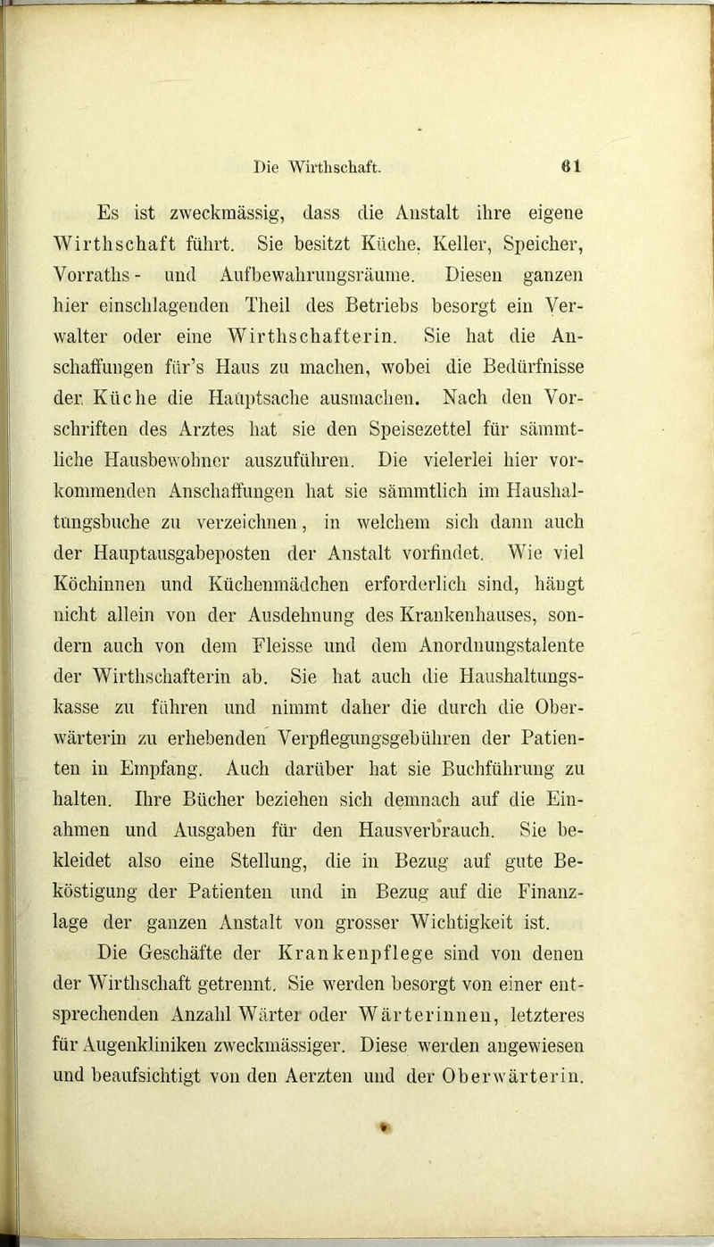 Es ist zweckmässig, dass die Anstalt ihre eigene Wirthschaft führt. Sie besitzt Küche, Keller, Speicher, Yorraths - und Aufbewahrungsräume. Diesen ganzen hier einschlagenden Theil des Betriebs besorgt ein Ver- walter oder eine Wirthschafterin. Sie hat die An- schaffungen fiir’s Haus zu machen, wobei die Bedürfnisse der. Küche die Hauptsache ausmachen. Nach den Vor- schriften des Arztes hat sie den Speisezettel für sämmt- liche Hausbewohner auszuführen. Die vielerlei hier vor- kommenden Anschaffungen hat sie sämmtlich im Haushal- tüngsbuche zu verzeichnen, in welchem sich dann auch der Hauptausgabeposten der Anstalt vorfindet. Wie viel Köchinnen und Küchenmädchen erforderlich sind, hängt nicht allein von der Ausdehnung des Krankenhauses, son- dern auch von dem Fleisse und dem Anordnungstalente der Wirthschafterin ab. Sie hat auch die Haushaltungs- kasse zu führen und nimmt daher die durch die Ober- wärterin zu erhebenden Verpflegungsgebühren der Patien- ten in Empfang. Auch darüber hat sie Buchführung zu halten. Ihre Bücher beziehen sich demnach auf die Ein- ahmen und Ausgaben für den Hausverbrauch. Sie be- kleidet also eine Stellung, die in Bezug auf gute Be- köstigung der Patienten und in Bezug auf die Finanz- lage der ganzen Anstalt von grosser Wichtigkeit ist. Die Geschäfte der Krankenpflege sind von denen der Wirthschaft getrennt. Sie werden besorgt von einer ent- sprechenden Anzahl Wärter oder Wärterinnen, letzteres für Augenkliniken zweckmässiger. Diese werden angewiesen und beaufsichtigt von den Aerzten und der Oberwärterin.