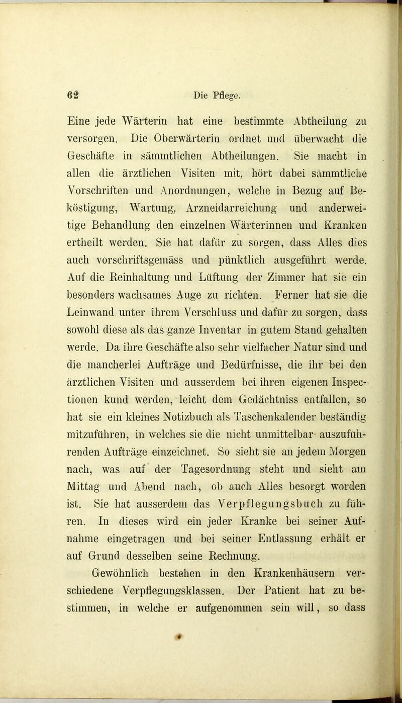 Die Pflege. Eine jede Wärterin hat eine bestimmte Abtheilung zu versorgen. Die Oberwärterin ordnet und überwacht die Geschäfte in sämmtlichen Abtheilungen. Sie macht in allen die ärztlichen Visiten mit, hört dabei säinmtliche Vorschriften und Anordnungen, welche in Bezug auf Be- köstigung, Wartung, Arzneidarreichung und anderwei- tige Behandlung den einzelnen Wärterinnen und Kranken ertheilt werden. Sie hat dafür zu sorgen, dass Alles dies auch vorschriftsgemäss und pünktlich ausgeführt werde. Auf die Reinhaltung und Lüftung der Zimmer hat sie ein besonders wachsames Auge zu richten. Ferner hat sie die Leinwand unter ihrem Verschluss und dafür zu sorgen, dass sowohl diese als das ganze Inventar in gutem Stand gehalten werde. Da ihre Geschäfte also sehr vielfacher Natur sind und die mancherlei Aufträge und Bedürfnisse, die ihr bei den ärztlichen Visiten und ausserdem bei ihren eigenen Inspec- tionen kund werden, leicht dem Gedächtniss entfallen, so hat sie ein kleines Notizbuch als Taschenkalender beständig mitzuführen, in welches sie die nicht unmittelbar auszufüh- renden Aufträge einzeichnet. So sieht sie an jedem Morgen nach, was auf der Tagesordnung steht und sieht am Mittag und Abend nach, ob auch Alles besorgt worden ist. Sie hat ausserdem das Verpflegungsbuch zu füh- ren. Iu dieses wird ein jeder Kranke bei seiner Auf- nahme eingetragen und bei seiner Entlassung erhält er auf Grund desselben seine Rechnung. Gewöhnlich bestehen in den Krankenhäusern ver- schiedene Verpflegungsklasseu. Der Patient hat zu be- stimmen, in welche er aufgenommen sein will, so dass