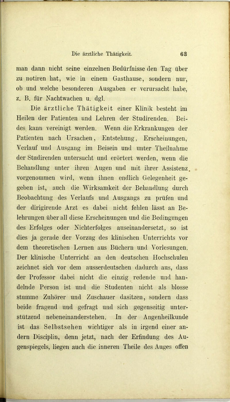 man dann nicht seine einzelnen Bedürfnisse den Tag über zu notiren hat, wie in einem Gasthause, sondern nur, ob und welche besonderen Ausgaben er verursacht habe, z. B. für Nachtwachen u. dgl. Die ärztliche Thätigkeit einer Klinik besteht im Heilen der Patienten und Lehren der Studirenden. Bei- des, kann vereinigt werden. Wenn die Erkrankungen der Patienten nach Ursachen, Entstehung, Erscheinungen, Verlauf und Ausgang im Beisein und unter Thetlnahme der Studirenden untersucht und erörtert werden, wenn die Behandlung unter ihren Augen und mit ihrer Assistenz, vorgenommen wird, wenn ihnen endlich Gelegenheit ge- geben ist, auch die Wirksamkeit der Behandlung durch Beobachtung des Verlaufs und Ausgangs zu prüfen und der dirigirende Arzt es dabei nicht fehlen lässt an Be- lehrungen über all diese Erscheinungen und die Bedingungen des Erfolges oder Nichterfolges auseinandersetzt, so ist dies ja gerade der Vorzug des klinischen Unterrichts vor dem theoretischen Lernen aus Büchern und Vorlesungen. Der klinische Unterricht an den deutschen Hochschulen zeichnet sich vor dem ausserdeutschen dadurch aus, dass der Professor dabei nicht die einzig redende und han- delnde Person ist und die Studenten nicht als blosse stumme Zuhörer und Zuschauer dasitzen, sondern dass beide fragend und gefragt und sich gegenseitig unter- stützend nebeneinanderstehen. In der Augenheilkunde ist das Selbstsehen wichtiger als in irgend einer an- dern Disciplin, denn jetzt, nach der Erfindung des Au- genspiegels, liegen auch die inneren Theile des Auges offen