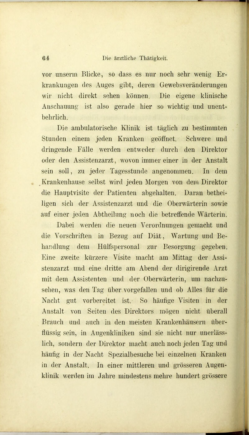 vor unserm Blicke, so dass es nur noch sehr wenig Er- krankungen des Auges gibt, deren Gewebsveränderungen wir nicht direkt sehen können. Die eigene klinische Anschauung ist also gerade hier so wichtig und unent- behrlich. Die ambulatorische Klinik ist täglich zu bestimmten Stunden einem jeden Kranken geöffnet. Schwere und dringende Fälle werden entweder durch den Direktor oder den Assistenzarzt, wovon immer einer in der Anstalt sein soll, zu jeder Tagesstunde angenommen. In dem Krankenhause selbst wird jeden Morgen von dem Direktor die Hauptvisite der Patienten abgehalten. Daran bethei- ligen sich der Assistenzarzt und die Oberwärterin sowie auf einer jeden Abtheilung noch die betreffende Wärterin. Dabei werden die neuen Verordnungen gemacht und die Vorschriften in Bezug auf Diät, Wartung und Be- handlung dem Hülfspersonal zur Besorgung gegeben. Eine zweite kürzere Visite macht am Mittag der Assi- stenzarzt und eine dritte am Abend der dirigirende Arzt mit dem Assistenten und der Oberwärterin, um nachzu- sehen, was den Tag über vorgefallen und ob Alles für die Nacht gut vorbereitet ist. So häufige Visiten in der Anstalt von Seiten des Direktors mögen nicht überall Brauch und auch in den meisten Krankenhäusern über- flüssig sein, in Augenkliniken sind sie nicht nur unerläss- lich, sondern der Direktor macht auch noch jeden Tag und häufig in der Nacht Spezialbesuche bei einzelnen Kranken in der Anstalt. In einer mittleren und grösseren Augen- klinik werden im Jahre mindestens mehre hundert grössere