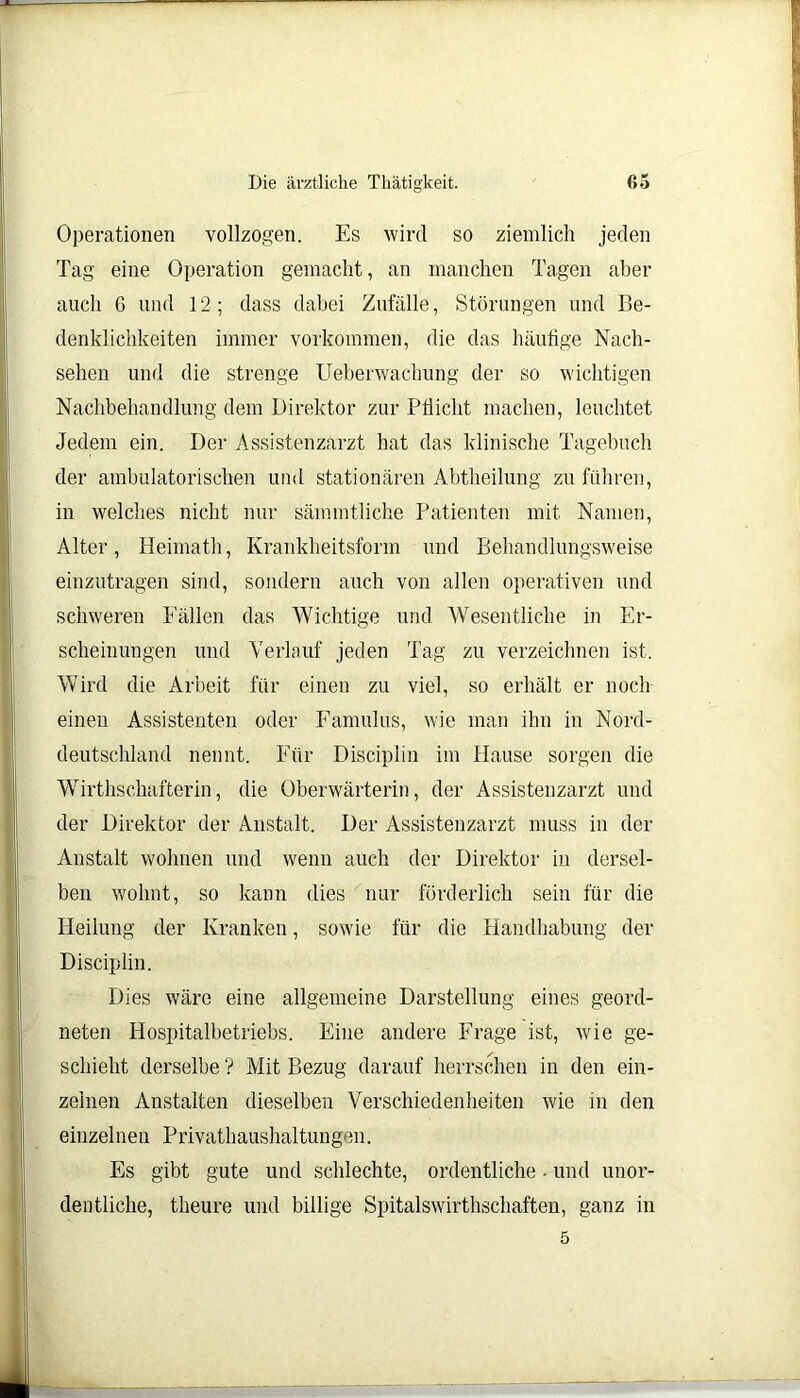 Operationen vollzogen. Es wird so ziemlich jeden Tag eine Operation gemacht, an manchen Tagen aber auch 6 und 12; dass dabei Zufälle, Störungen und Be- denklichkeiten immer Vorkommen, die das häufige Nach- sehen und die strenge Ueberwachung der so wichtigen Nachbehandlung dem Direktor zur Pflicht machen, leuchtet Jedem ein. Der Assistenzarzt hat das klinische Tagebuch der ambulatorischen und stationären Abtheilung zu führen, in welches nicht nur sämmtliche Patienten mit Namen, Alter, Heimath, Krankheitsform und Behandlungsweise einzutragen sind, sondern auch von allen operativen und schweren Fällen das Wichtige und Wesentliche in Er- scheinungen und Verlauf jeden Tag zu verzeichnen ist. Wird die Arbeit für einen zu viel, so erhält er noch einen Assistenten oder Famulus, wie man ihn in Nord- deutschland nennt. Für Discipiin im Hause sorgen die Wirthschafterin, die Oberwärterin, der Assistenzarzt und der Direktor der Anstalt. Der Assistenzarzt muss in der Anstalt wohnen und wenn auch der Direktor in dersel- ben wohnt, so kann dies nur förderlich sein für die Heilung der Kranken, sowie für die Handhabung der Discipiin. Dies wäre eine allgemeine Darstellung eines geord- neten Hospitalbetriebs. Eine andere Frage ist, wie ge- schieht derselbe ? Mit Bezug darauf herrschen in den ein- zelnen Anstalten dieselben Verschiedenheiten wie in den einzelnen Privathaushaltungen. Es gibt gute und schlechte, ordentliche - und unor- dentliche, theure und billige Spitalswirthschaften, ganz in 5