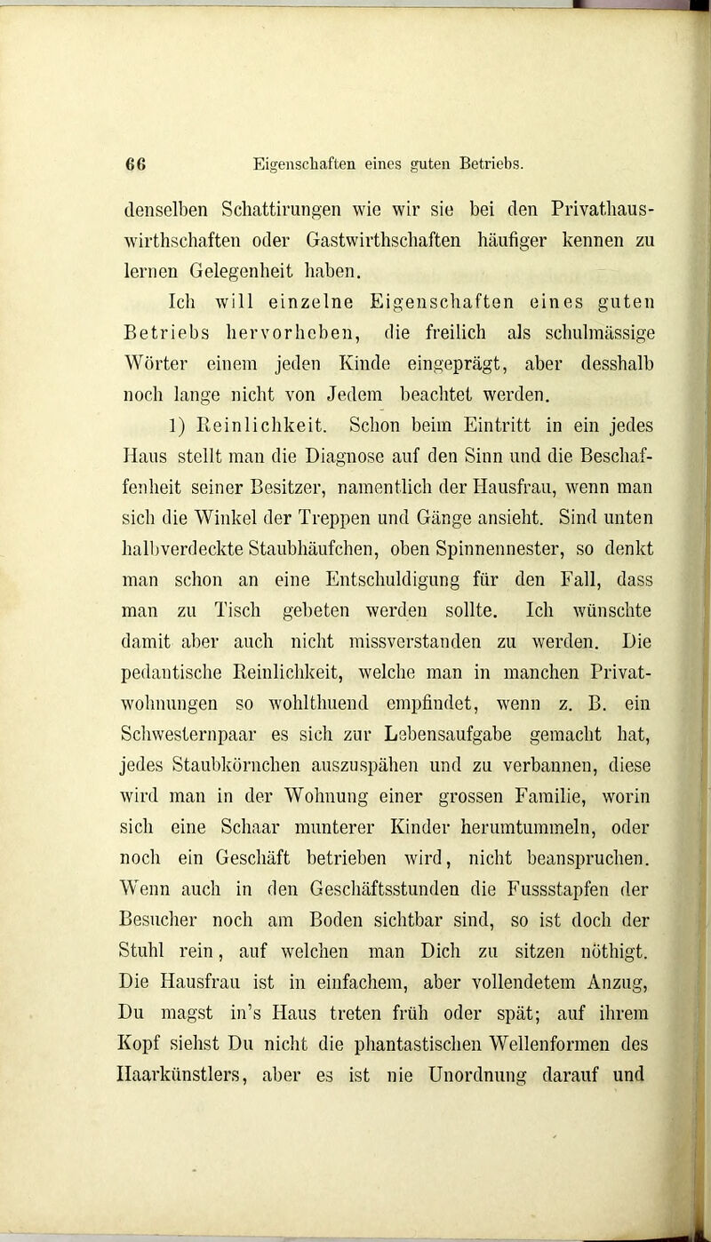 denselben Schattivungen wie wir sie bei den Privathau s- wirthschaften oder Gastwirtschaften häufiger kennen zu lernen Gelegenheit haben. Ich will einzelne Eigenschaften eines guten Betriebs hervorheben, die freilich als schulmässige Wörter einem jeden Kinde eingeprägt, aber desshalb noch lange nicht von Jedem beachtet werden. 1) Reinlichkeit. Schon beim Eintritt in ein jedes Haus stellt man die Diagnose auf den Sinn und die Beschaf- fenheit seiner Besitzer, namentlich der Hausfrau, wenn man sich die Winkel der Treppen und Gänge ansieht. Sind unten halbverdeckte Staubhäufchen, oben Spinnennester, so denkt man schon an eine Entschuldigung für den Fall, dass man zu Tisch gebeten werden sollte. Ich wünschte damit aber auch nicht missverstanden zu werden. Die pedantische Reinlichkeit, welche man in manchen Privat- wohnungen so wohlthuend empfindet, wenn z. B. ein Schwesternpaar es sich zur Lebensaufgabe gemacht hat, jedes Staubkörnchen auszuspähen und zu verbannen, diese wird man in der Wohnung einer grossen Familie, worin sich eine Schaar munterer Kinder herumtummeln, oder noch ein Geschäft betrieben wird, nicht beanspruchen. Wenn auch in den Geschäftsstunden die Fussstapfen der Besucher noch am Boden sichtbar sind, so ist doch der Stuhl rein, auf welchen man Dich zu sitzen nothigt. Die Hausfrau ist in einfachem, aber vollendetem Anzug, Du magst in’s Haus treten früh oder spät; auf ihrem Kopf siehst Du nicht die phantastischen Wellenformen des Haarkünstlers, aber es ist nie Unordnung darauf und