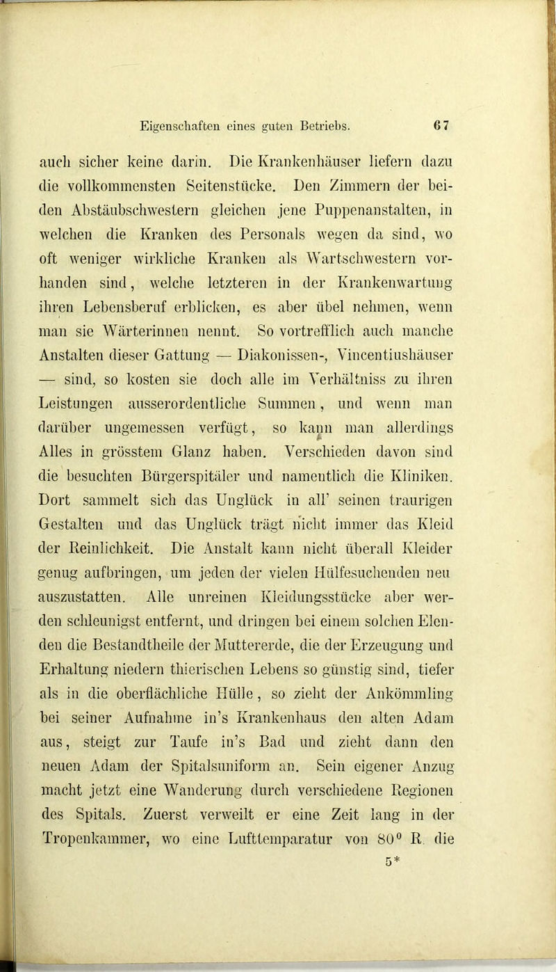auch sicher keine darin. Die Krankenhäuser liefern dazu die vollkommensten Seitenstücke. Den Zimmern der bei- den Abstäubschwestern gleichen jene Puppenanstalten, in welchen die Kranken des Personals wegen da sind, wo oft weniger wirkliche Kranken als Wartschwestern vor- handen sind, welche letzteren in der Krankenwartung ihren Lebensberuf erblicken, es aber übel nehmen, wenn man sie Wärterinnen nennt. So vortrefflich auch manche Anstalten dieser Gattung — Diakonissen-, Vincentiushäuser — sind, so kosten sie doch alle im Yerhältniss zu ihren Leistungen ausserordentliche Summen, und wenn man darüber ungemessen verfügt, so kann man allerdings Alles in grösstem Glanz haben. Verschieden davon sind die besuchten Bürgerspitäler und namentlich die Kliniken. Dort sammelt sich das Unglück in all’ seinen traurigen Gestalten und das Unglück trägt nicht immer das Kleid der Reinlichkeit. Die Anstalt kann nicht überall Kleider genug aufbringen, um jeden der vielen Htilfesuchenden neu auszustatten. Alle unreinen Kleidungsstücke aber wer- den schleunigst entfernt, und dringen bei einem solchen Elen- den die Bestandtheile der Muttererde, die der Erzeugung und Erhaltung niedern thierischen Lebens so günstig sind, tiefer als in die oberflächliche Hülle, so zieht der Ankömmling bei seiner Aufnahme in’s Krankenhaus den alten Adam aus, steigt zur Taufe in’s Bad und zieht dann den neuen Adam der Spitalsuniform an. Sein eigener Anzug macht jetzt eine Wanderung durch verschiedene Regionen des Spitals. Zuerst verweilt er eine Zeit lang in der Tropenkammer, wo eine Lufttemparatur von 80° R die
