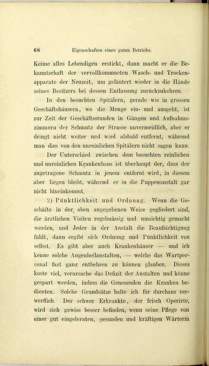 Keime alles Lebendigen erstickt, dann macht er die Be- kanntschaft der vervollkommneten Wasch- und Trocken- apparate der Neuzeit, um geläutert wieder in die Hände seines Besitzers bei dessen Entlassung zurückzukehren. In den besuchten Spitälern, gerade wie in grossen Geschäftshäusern, wo die Menge ein- und ausgeht, ist zur Zeit der Geschäftsstunden in Gängen und Aufnahms- zimmern der Schmutz der Strasse unvermeidlich, aber er dringt nicht weiter und wird alsbald entfernt, während man dies von den unreinlichen Spitälern nicht sagen kann. Der Unterschied zwischen dem besuchten reinlichen und unreinlichen Krankenhaus ist überhaupt der, dass der zugetragene Schmutz in jenem entfernt wird, in diesem aber liegen bleibt, während er in die Puppenanstalt gar nicht hineinkommt. 2) Pünktlichkeit und Ordnung. Wenn die Ge- schäfte in der oben angegebenen Weise gegliedert sind, die ärztlichen Visiten regelmässig und umsichtig gemacht werden, und Jeder in der Anstalt die Beaufsichtigung fühlt, dann ergibt sich Ordnung und Pünktlichkeit von selbst. Es gibt aber auch Krankenhäuser — und ich kenne solche Augenheilanstalten, — welche das Wartper- sonal fast ganz entbehren zu können glauben. Dieses koste viel, verursache das Defizit der Anstalten und könne gespart werden, indem die Genesenden die Kranken be- dienten. Solche Grundsätze halte ich für durchaus ver- werflich. Der schwer Erkrankte, der frisch Operirte, wird sich gewiss besser befinden, wenn seine Pflege von einer gut eingelernten, gesunden und kräftigen Wärterin