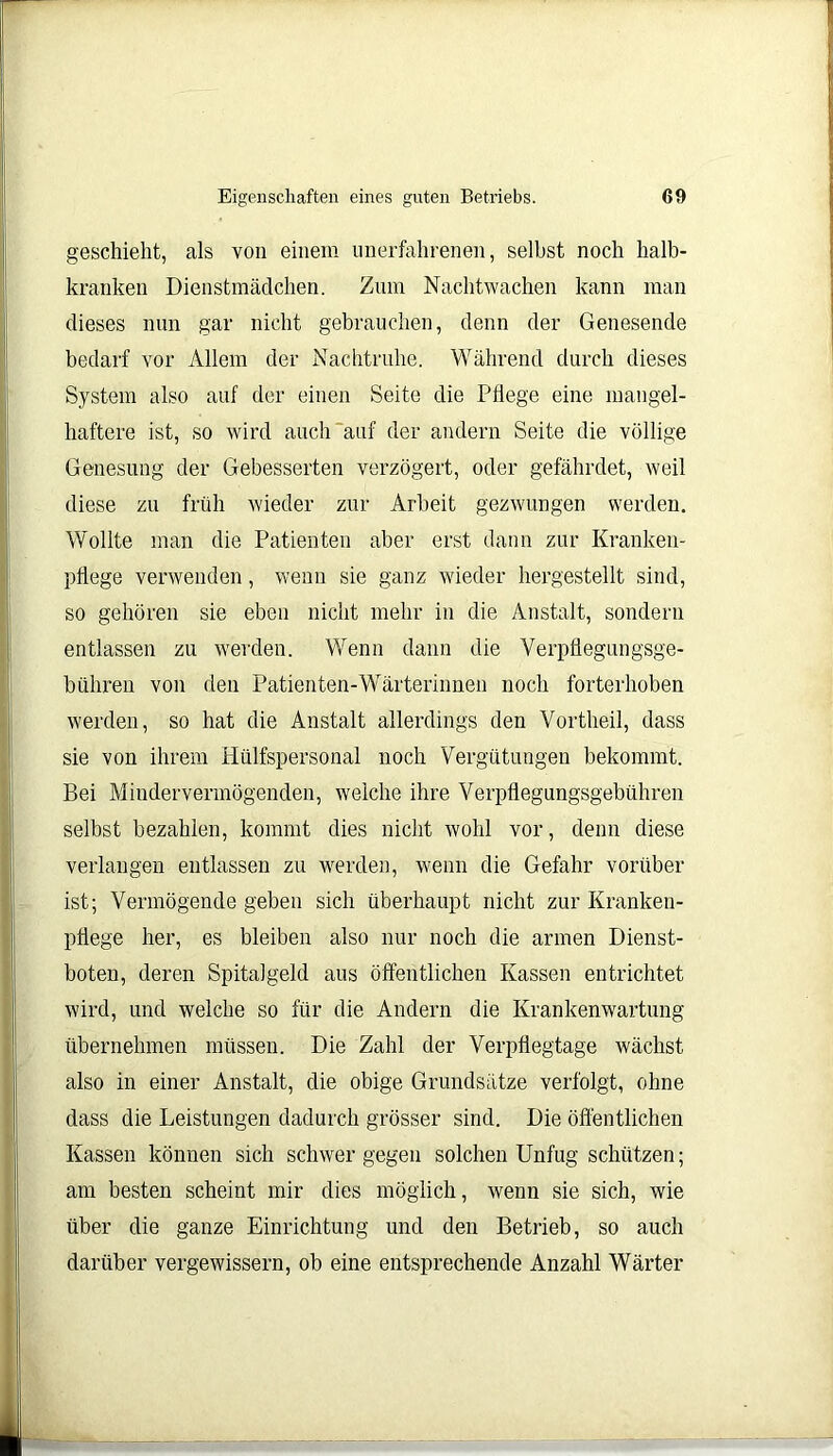 geschieht, als von einem unerfahrenen, selbst noch halb- kranken Dienstmädchen. Zum Nachtwachen kann man dieses nun gar nicht gebrauchen, denn der Genesende bedarf vor Allem der Nachtruhe. Während durch dieses System also auf der einen Seite die Pflege eine mangel- haftere ist, so wird auch auf der andern Seite die völlige Genesung der Gebesserten verzögert, oder gefährdet, weil diese zu früh wieder zur Arbeit gezwungen werden. [Wollte man die Patienten aber erst dann zur Kranken- pflege verwenden, wenn sie ganz wieder hergestellt sind, so gehören sie eben nicht mehr in die Anstalt, sondern entlassen zu werden. Wenn dann die Verpflegungsge- bühren von den Patienten-Wärterinnen noch forterhoben werden, so hat die Anstalt allerdings den Vortheil, dass sie von ihrem Hülfspersonal noch Vergütungen bekommt. Bei Mindervermögenden, welche ihre Verpflegungsgebühren selbst bezahlen, kommt dies nicht wohl vor, denn diese verlangen entlassen zu werden, wenn die Gefahr vorüber ist; Vermögende gehen sich überhaupt nicht zur Kranken- pflege her, es bleiben also nur noch die armen Dienst- boten, deren Spitalgeld aus öffentlichen Kassen entrichtet wird, und welche so für die Andern die Krankenwartung übernehmen müssen. Die Zahl der Verpflegtage wächst also in einer Anstalt, die obige Grundsätze verfolgt, ohne dass die Leistungen dadurch grösser sind. Die öffentlichen Kassen können sich schwer gegen solchen Unfug schützen; am besten scheint mir dies möglich, wenn sie sich, wie über die ganze Einrichtung und den Betrieb, so auch darüber vergewissern, ob eine entsprechende Anzahl Wärter