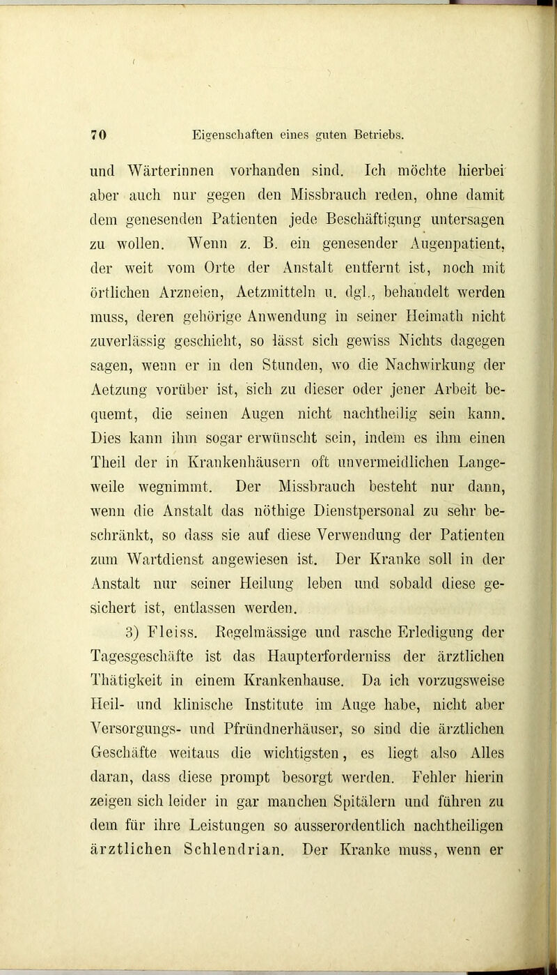 und Wärterinnen vorhanden sind. Ich möchte hierbei aber auch nur gegen den Missbrauch reden, ohne damit dem genesenden Patienten jede Beschäftigung untersagen zu wollen. Wenn z. B. ein genesender Augenpatient, der weit vom Orte der Anstalt entfernt ist, noch mit örtlichen Arzneien, Aetzmitteln u. dgl., behandelt werden muss, deren gehörige Anwendung in seiner Heimath nicht zuverlässig geschieht, so lässt sich gewiss Nichts dagegen sagen, wenn er in den Stunden, wo die Nachwirkung der Aetzung vorüber ist, sich zu dieser oder jener Arbeit be- quemt, die seinen Augen nicht nachtheilig sein kann. Dies kann ihm sogar erwünscht sein, indem es ihm einen Theil der in Krankenhäusern oft unvermeidlichen Lange- weile wegnimmt. Der Missbrauch besteht nur dann, wenn die Anstalt das nöthige Dienstpersonal zu sehr be- schränkt, so dass sie auf diese Verwendung der Patienten zum Wartdienst angewiesen ist. Der Kranke soll in der Anstalt nur seiner Heilung leben und sobald diese ge- sichert ist, entlassen werden. 3) Fleiss. Regelmässige und rasche Erledigung der Tagesgeschäfte ist das Haupterforderniss der ärztlichen Thätigkeit in einem Krankenhause. Da ich vorzugsweise Heil- und klinische Institute im Auge habe, nicht aber Versorgungs- und Pfründnerhäuser, so sind die ärztlichen Geschäfte weitaus die wichtigsten, es liegt also Alles daran, dass diese prompt besorgt werden. Fehler hierin zeigen sich leider in gar manchen Spitälern und führen zu dem für ihre Leistungen so ausserordentlich nachtheiligen ärztlichen Schlendrian. Der Kranke muss, wenn er