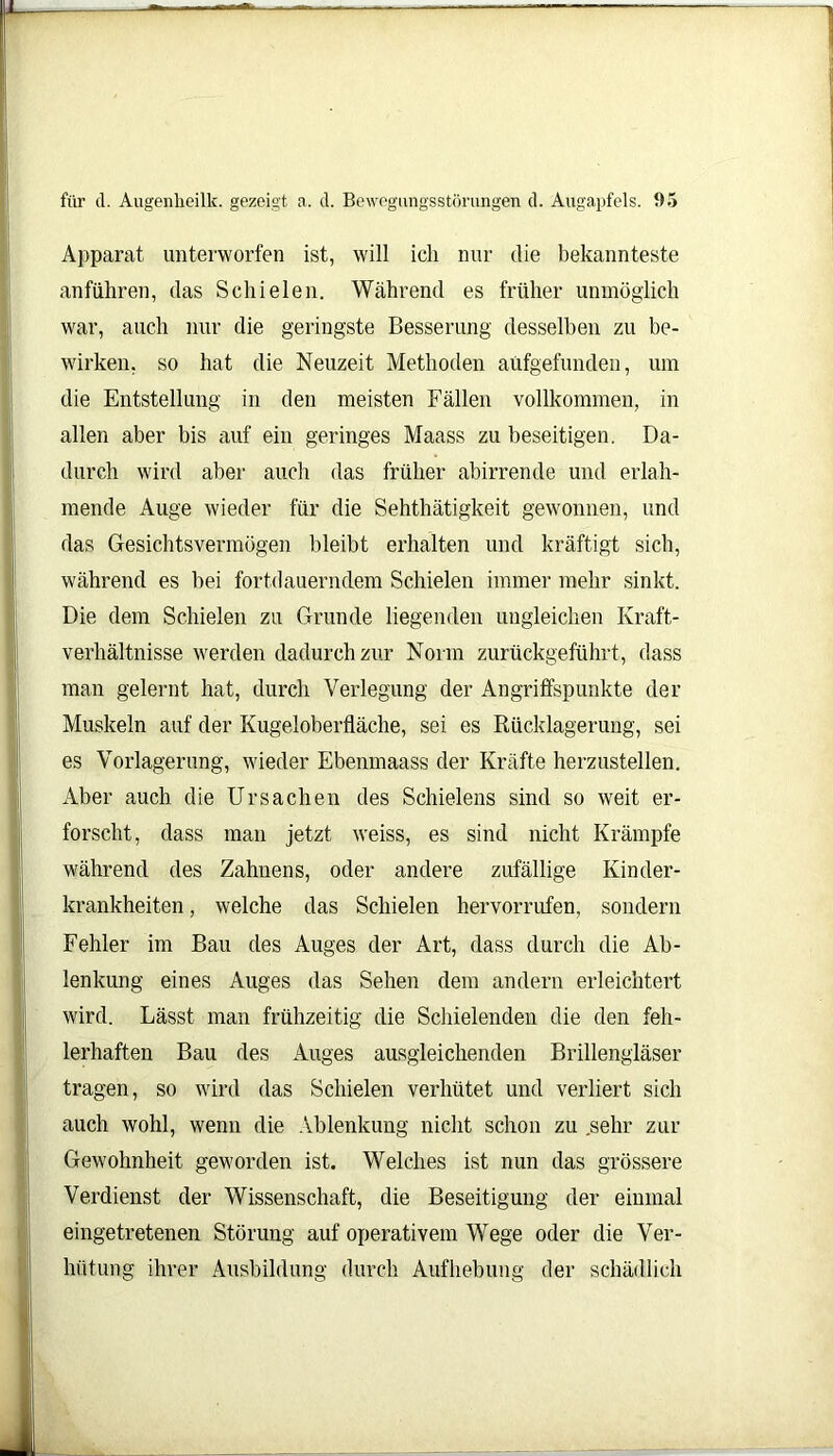 \\L für d. Augenheilk. gezeigt a. d. Bewegungsstörungen d. Augapfels. 95 Apparat, unterworfen ist, will ich nur die bekannteste anführen, das Schielen. Während es früher unmöglich war, auch nur die geringste Besserung desselben zu be- wirken. so hat die Neuzeit Methoden aüfgefunden, um die Entstellung in den meisten Fällen vollkommen, in allen aber bis auf ein geringes Maass zu beseitigen. Da- durch wird aber auch das früher abirrende und erlah- mende Auge wieder für die Sehthätigkeit gewonnen, und das Gesichtsvermögen bleibt erhalten und kräftigt sich, während es bei fortdauerndem Schielen immer mehr sinkt. Die dem Schielen zu Grunde liegenden ungleichen Kraft- verhältnisse werden dadurch zur Norm zurückgeführt, dass man gelernt hat, durch Verlegung der Angriffspunkte der Muskeln auf der Kugeloberfläche, sei es Rücklagerung, sei es Vorlagerung, wieder Ebenmaass der Kräfte herzustellen. Aber auch die Ursachen des Schielens sind so weit er- forscht, dass man jetzt weiss, es sind nicht Krämpfe während des Zahnens, oder andere zufällige Kinder- krankheiten , welche das Schielen hervorrufen, sondern Fehler im Bau des Auges der Art, dass durch die Ab- lenkung eines Auges das Sehen dem andern erleichtert wird. Lässt man frühzeitig die Schielenden die den feh- lerhaften Bau des Auges ausgleichenden Brillengläser tragen, so wird das Schielen verhütet und verliert sich auch wohl, wenn die Ablenkung nicht schon zu .sehr zur Gewohnheit geworden ist. Welches ist nun das grössere Verdienst der Wissenschaft, die Beseitigung der einmal eingetretenen Störung auf operativem Wege oder die Ver- hütung ihrer Ausbildung durch Aufhebung der schädlich