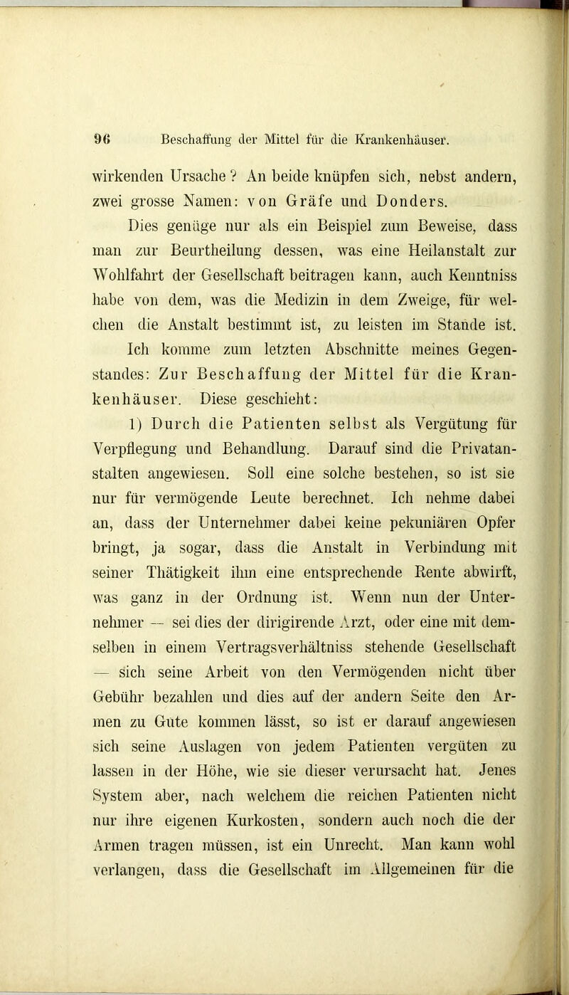 9« Beschaffung der Mittel für die Krankenhäuser. wirkenden Ursache ? An beide knüpfen sich, nebst andern, zwei grosse Namen: von Gräfe und Donders. Dies genüge nur als ein Beispiel zum Beweise, dass man zur Beurtheilung dessen, was eine Heilanstalt zur Wohlfahrt der Gesellschaft beitragen kann, auch Kenntniss habe von dem, was die Medizin in dem Zweige, für wel- chen die Anstalt bestimmt ist, zu leisten im Stande ist. Ich komme zum letzten Abschnitte meines Gegen- Standes: Zur Beschaffung der Mittel für die Kran- kenhäuser. Diese geschieht: 1) Durch die Patienten selbst als Vergütung für Verpflegung und Behandlung. Darauf sind die Privatan- stalten angewiesen. Soll eine solche bestehen, so ist sie nur für vermögende Leute berechnet. Ich nehme dabei an, dass der Unternehmer dabei keine pekuniären Opfer bringt, ja sogar, dass die Anstalt in Verbindung mit seiner Thätigkeit ihm eine entsprechende Rente abwirft, was ganz in der Ordnung ist. Wenn nun der Unter- nehmer — sei dies der dirigirende Arzt, oder eine mit dem- selben in einem Vertragsverhältniss stehende Gesellschaft - sich seine Arbeit von den Vermögenden nicht über Gebühr bezahlen und dies auf der andern Seite den Ar- men zu Gute kommen lässt, so ist er darauf angewiesen sich seine Auslagen von jedem Patienten vergüten zu lassen in der Höhe, wie sie dieser verursacht hat. Jenes System aber, nach welchem die reichen Patienten nicht nur ihre eigenen Kurkosten, sondern auch noch die der Armen tragen müssen, ist ein Unrecht. Man kann wohl verlangen, dass die Gesellschaft im Allgemeinen für die