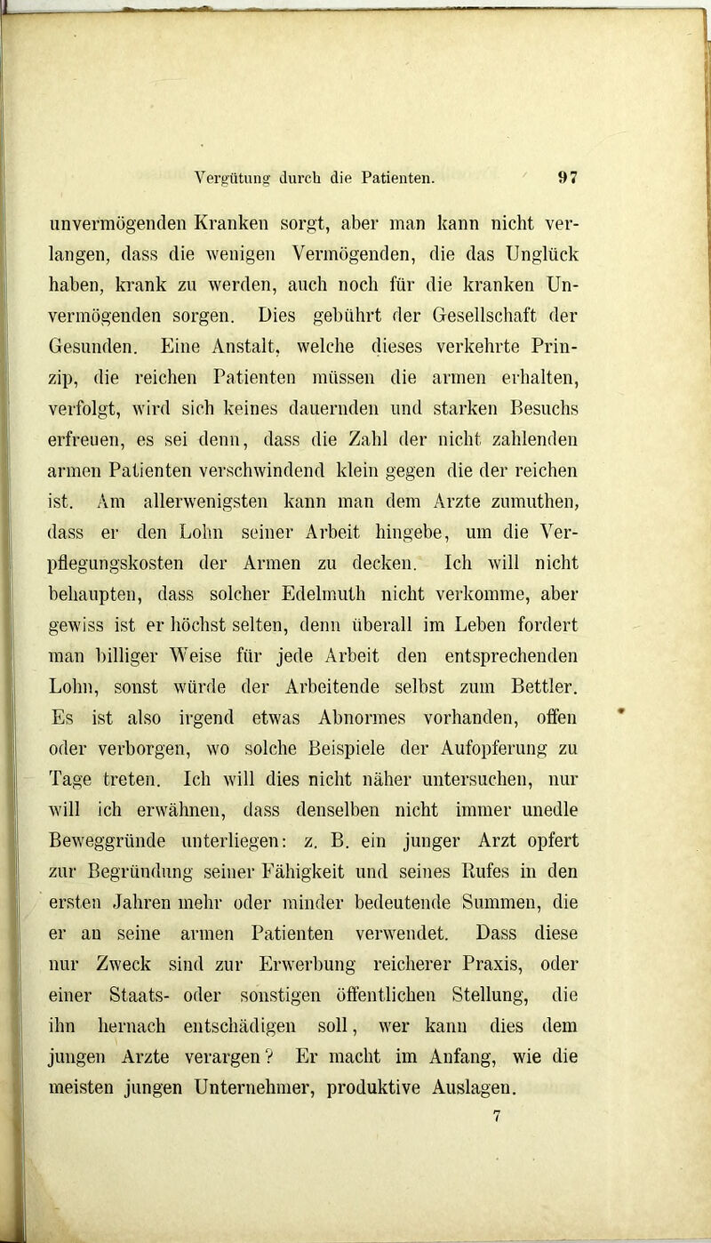 L Vergütung durch die Patienten. 97 unvermögenden Kranken sorgt, aber man kann nicht ver- langen, dass die wenigen Vermögenden, die das Unglück haben, krank zu werden, auch noch für die kranken Un- vermögenden sorgen. Dies gebührt der Gesellschaft der Gesunden. Eine Anstalt, welche dieses verkehrte Prin- zip, die reichen Patienten müssen die armen erhalten, verfolgt, wird sich keines dauernden und starken Besuchs erfreuen, es sei denn, dass die Zahl der nicht zahlenden armen Patienten verschwindend klein gegen die der reichen ist. Am allerwenigsten kann man dem Arzte zumuthen, dass er den Lohn seiner Arbeit hingebe, um die Ver- pflegungskosten der Armen zu decken. Ich will nicht behaupten, dass solcher Edelmuth nicht verkomme, aber gewiss ist er höchst selten, denn überall im Leben fordert man billiger Weise für jede Arbeit den entsprechenden Lohn, sonst würde der Arbeitende selbst zum Bettler. Es ist also irgend etwas Abnormes vorhanden, offen oder verborgen, wo solche Beispiele der Aufopferung zu Tage treten. Ich will dies nicht näher untersuchen, nur will ich erwähnen, dass denselben nicht immer unedle Beweggründe unterliegen: z. B. ein junger Arzt opfert zur Begründung seiner Fähigkeit und seines Rufes in den ersten Jahren mehr oder minder bedeutende Summen, die er au seine armen Patienten verwendet. Dass diese nur Zweck sind zur Erwerbung reicherer Praxis, oder einer Staats- oder sonstigen öffentlichen Stellung, die ihn hernach entschädigen soll, wer kann dies dem jungen Arzte verargen? Er macht im Anfang, wie die meisten jungen Unternehmer, produktive Auslagen.