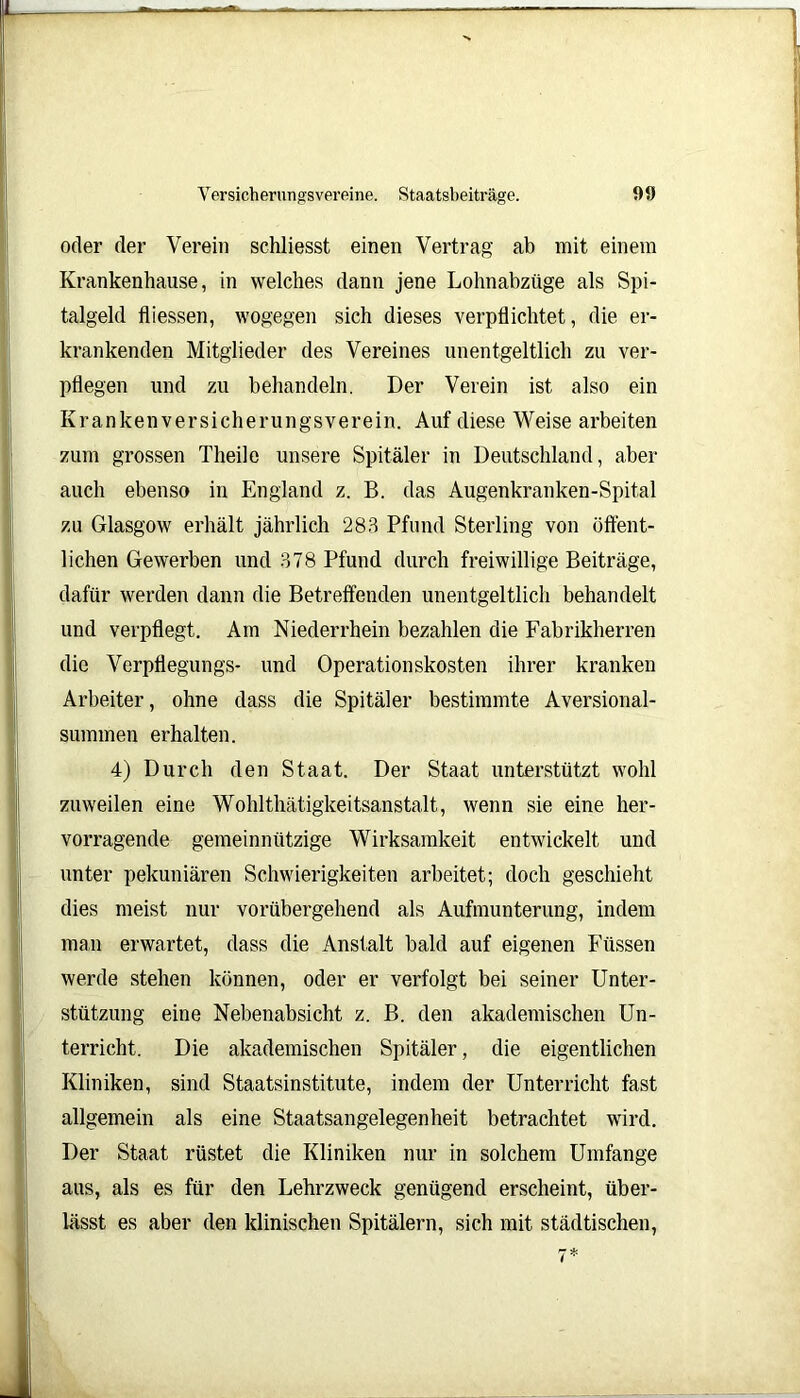 oder der Verein schliesst einen Vertrag ab mit einem Krankenhause, in welches dann jene Lohnabzüge als Spi- talgeld fliessen, wogegen sich dieses verpflichtet, die er- krankenden Mitglieder des Vereines unentgeltlich zu ver- pflegen und zu behandeln. Der Verein ist also ein Krankenversicherungsverein. Auf diese Weise arbeiten zum grossen Theile unsere Spitäler in Deutschland, aber auch ebenso in England z. B. das Augenkranken-Spital zu Glasgow erhält jährlich 283 Pfund Sterling von öffent- lichen Gewerben und 378 Pfund durch freiwillige Beiträge, dafür werden dann die Betreffenden unentgeltlich behandelt und verpflegt. Am Niederrhein bezahlen die Fabrikherren die Verpflegungs- und Operationskosten ihrer kranken Arbeiter, ohne dass die Spitäler bestimmte Aversional- summen erhalten. 4) Durch den Staat. Der Staat unterstützt wohl zuweilen eine Wohlthätigkeitsanstalt, wenn sie eine her- vorragende gemeinnützige Wirksamkeit entwickelt und unter pekuniären Schwierigkeiten arbeitet; doch geschieht dies meist nur vorübergehend als Aufmunterung, indem man erwartet, dass die Anstalt bald auf eigenen Füssen werde stehen können, oder er verfolgt bei seiner Unter- stützung eine Nebenabsicht z. B. den akademischen Un- terricht. Die akademischen Spitäler, die eigentlichen Kliniken, sind Staatsinstitute, indem der Unterricht fast allgemein als eine Staatsangelegenheit betrachtet wird. Der Staat rüstet die Kliniken nur in solchem Umfange aus, als es für den Lehrzweck genügend erscheint, über- lässt es aber den klinischen Spitälern, sich mit städtischen,