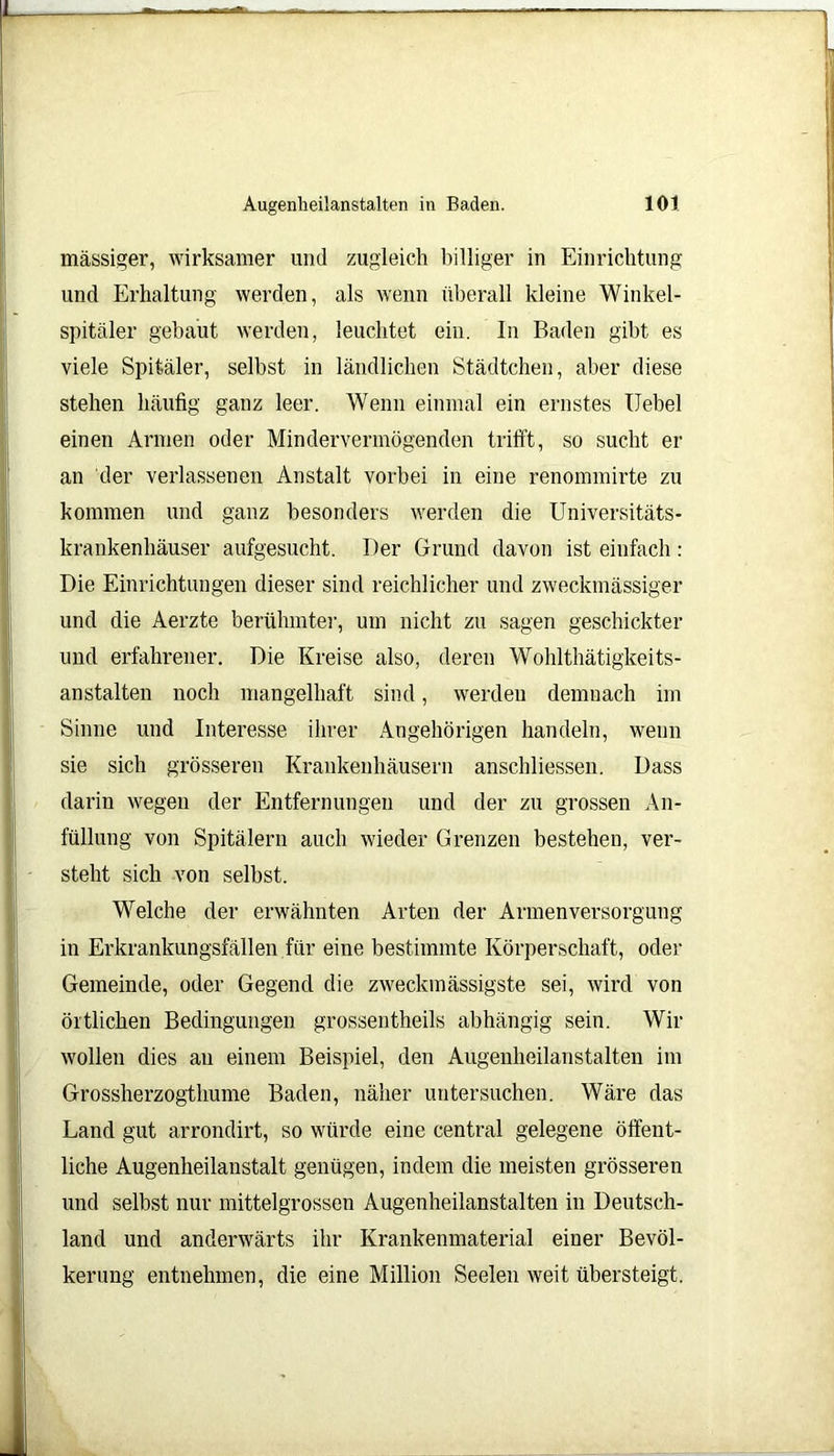 massiger, wirksamer und zugleich billiger in Einrichtung und Erhaltung werden, als wenn überall kleine Winkel- spitäler gebaut werden, leuchtet ein. In Baden gibt es viele Spitäler, selbst in ländlichen Städtchen, aber diese stehen häufig ganz leer. Wenn einmal ein ernstes Uebel einen Armen oder Mindervermögenden trifft, so sucht er an der verlassenen Anstalt vorbei in eine renommirte zu kommen und ganz besonders werden die Universitäts- krankenhäuser aufgesucht. Der Grund davon ist einfach : Die Einrichtungen dieser sind reichlicher und zweckmässiger und die Aerzte berühmter, um nicht zu sagen geschickter und erfahrener. Die Kreise also, deren Wohlthätigkeits- anstalten noch mangelhaft sind, werden demnach im Sinne und Interesse ihrer Angehörigen handeln, wenn sie sich grösseren Krankenhäusern anschliessen. Dass darin wegen der Entfernungen und der zu grossen An- füllung von Spitälern auch wieder Grenzen bestehen, ver- steht sich von selbst. Welche der erwähnten Arten der Armenversorgung in Erkrankungsfällen für eine bestimmte Körperschaft, oder Gemeinde, oder Gegend die zweckmässigste sei, wird von örtlichen Bedingungen grossentheils abhängig sein. Wir wollen dies an einem Beispiel, den Augenheilanstalten im Grossherzogthume Baden, näher untersuchen. Wäre das Land gut arrondirt, so würde eine central gelegene öffent- liche Augenheilanstalt genügen, indem die meisten grösseren und selbst nur mittelgrossen Augenheilanstalten in Deutsch- land und anderwärts ihr Krankenmaterial einer Bevöl- kerung entnehmen, die eine Million Seelen weit übersteigt.