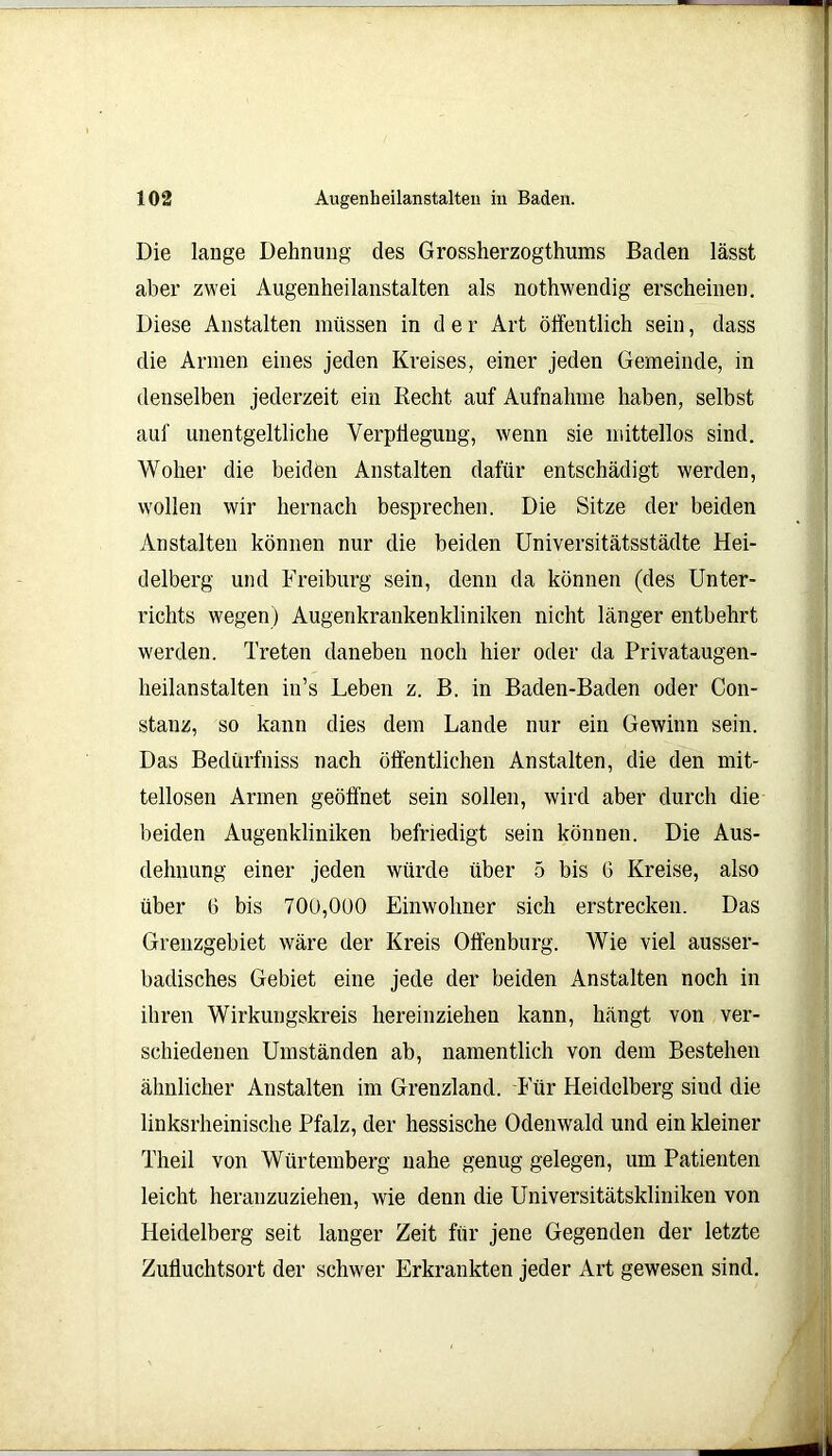 Die lange Dehnung des Grossherzogthums Baden lässt aber zwei Augenheilanstalten als nothwendig erscheinen. Diese Anstalten müssen in d e r Art öffentlich sein, dass die Armen eines jeden Kreises, einer jeden Gemeinde, in denselben jederzeit ein Recht auf Aufnahme haben, selbst auf unentgeltliche Verpflegung, wenn sie mittellos sind. Woher die beiden Anstalten dafür entschädigt werden, wollen wir hernach besprechen. Die Sitze der beiden Anstalten können nur die beiden Universitätsstädte Hei- delberg und Freiburg sein, denn da können (des Unter- richts wegen) Augenkrankenkliniken nicht länger entbehrt werden. Treten daneben noch hier oder da Privataugen- heilanstalten in’s Leben z. B. in Baden-Baden oder Con- stanz, so kann dies dem Lande nur ein Gewinn sein. Das Bedürfniss nach öffentlichen Anstalten, die den mit- tellosen Armen geöffnet sein sollen, wird aber durch die beiden Augenkliniken befriedigt sein können. Die Aus- dehnung einer jeden würde über 5 bis G Kreise, also über 6 bis 70ü,000 Einwohner sich erstrecken. Das Grenzgebiet wäre der Kreis Offenburg. Wie viel ausser- badisches Gebiet eine jede der beiden Anstalten noch in ihren Wirkungskreis hereinziehen kann, hängt von ver- schiedenen Umständen ab, namentlich von dem Bestehen ähnlicher Anstalten im Grenzland. Für Heidelberg sind die linksrheinische Pfalz, der hessische Odenwald und ein kleiner Theil von Würtemberg nahe genug gelegen, um Patienten leicht heranzuziehen, wie denn die Universitätskliniken von Heidelberg seit langer Zeit für jene Gegenden der letzte Zufluchtsort der schwer Erkrankten jeder Art gewesen sind.