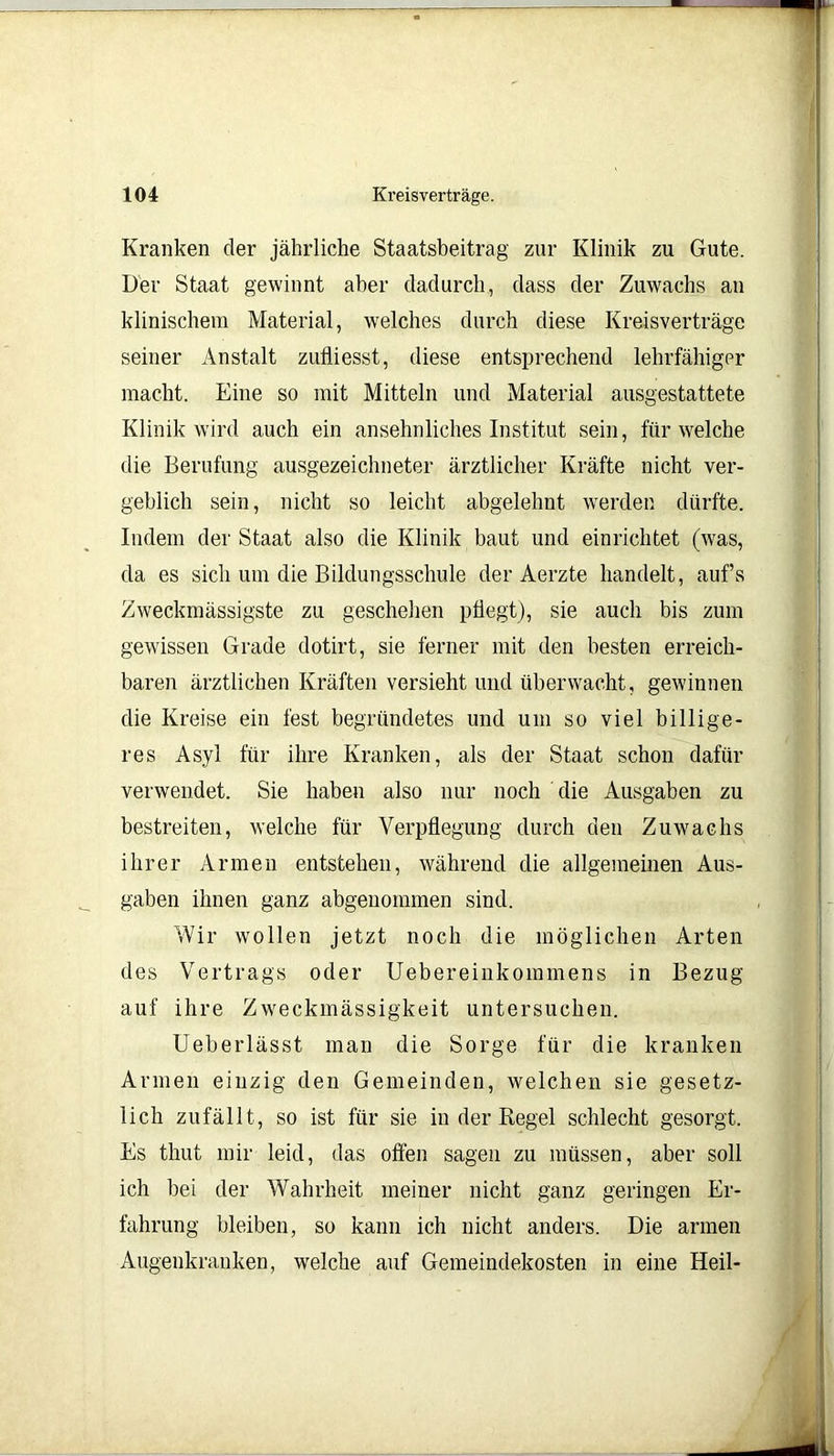 Kranken der jährliche Staatsbeitrag zur Klinik zu Gute. Der Staat gewinnt aber dadurch, dass der Zuwachs an klinischem Material, welches durch diese Kreisverträge seiner Anstalt zulliesst, diese entsprechend lehrfähiger macht. Eine so mit Mitteln und Material ausgestattete Klinik wird auch ein ansehnliches Institut sein, für welche die Berufung ausgezeichneter ärztlicher Kräfte nicht ver- geblich sein, nicht so leicht abgelehnt werden dürfte. Indem der Staat also die Klinik baut und einrichtet (was, da es sich um die Bildungsschule der Aerzte handelt, aufs Zweckmässigste zu geschehen pflegt), sie auch bis zum gewissen Grade dotirt, sie ferner mit den besten erreich- baren ärztlichen Kräften versieht und überwacht, gewinnen die Kreise ein fest begründetes und um so viel billige- res Asyl für ihre Kranken, als der Staat schon dafür verwendet. Sie haben also nur noch die Ausgaben zu bestreiten, welche für Verpflegung durch den Zuwachs ihrer Armen entstehen, während die allgemeinen Aus- gaben ihnen ganz abgeuommen sind. Wir wollen jetzt noch die möglichen Arten des Vertrags oder Uebereinkommens in Bezug auf ihre Zweckmässigkeit untersuchen. Ueberlässt man die Sorge für die kranken Armen einzig den Gemeinden, welchen sie gesetz- lich zufällt, so ist für sie in der Regel schlecht gesorgt. Es thut mir leid, das offen sagen zu müssen, aber soll ich bei der Wahrheit meiner nicht ganz geringen Er- fahrung bleiben, so kann ich nicht anders. Die armen Augenkranken, welche auf Gemeindekosten in eine Heil-