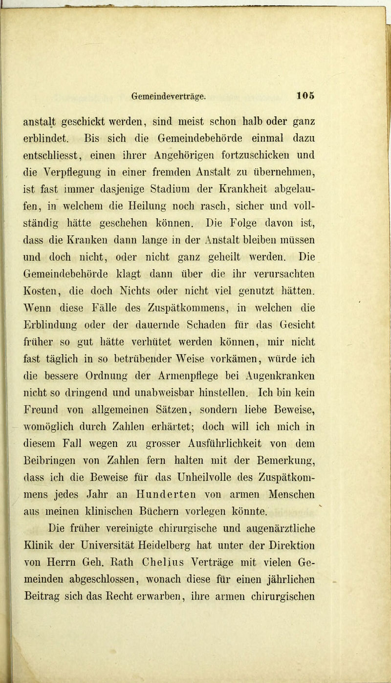 anstalt geschickt werden, sind meist schon halb oder ganz erblindet. Bis sich die Gemeindebehörde einmal dazu entschliesst, einen ihrer Angehörigen fortzuschicken und die Verpflegung in einer fremden Anstalt zu übernehmen, ist fast immer dasjenige Stadium der Krankheit abgelau- fen, in welchem die Heilung noch rasch, sicher und voll- ständig hätte geschehen können. Die Folge davon ist, dass die Kranken dann lange in der Anstalt bleiben müssen und doch nicht, oder nicht ganz geheilt werden. Die Gemeindebehörde klagt dann über die ihr verursachten Kosten, die doch Nichts oder nicht viel genutzt hätten. Wenn diese Fälle des Zuspätkommens, in welchen die Erblindung oder der dauernde Schaden für das Gesicht früher so gut hätte verhütet werden können, mir nicht fast täglich in so betrübender Weise vorkämen, würde ich die bessere Ordnung der Armenpflege bei Augenkranken nicht so dringend und unabweisbar hinstellen. Ich bin kein Freund von allgemeinen Sätzen, sondern liebe Beweise, womöglich durch Zahlen erhärtet; doch will ich mich in diesem Fall wegen zu grosser Ausführlichkeit von dem Beibringen von Zahlen fern halten mit der Bemerkung, dass ich die Beweise für das Unheilvolle des Zuspätkom- mens jedes Jahr an Hunderten von armen Menschen aus meinen klinischen Büchern vorlegen könnte. Die früher vereinigte chirurgische und augenärztliche Klinik der Universität Heidelberg hat unter der Direktion von Herrn Geh. Rath Chelius Verträge mit vielen Ge- meinden abgeschlossen, wonach diese für einen jährlichen Beitrag sich das Recht erwarben, ihre armen chirurgischen