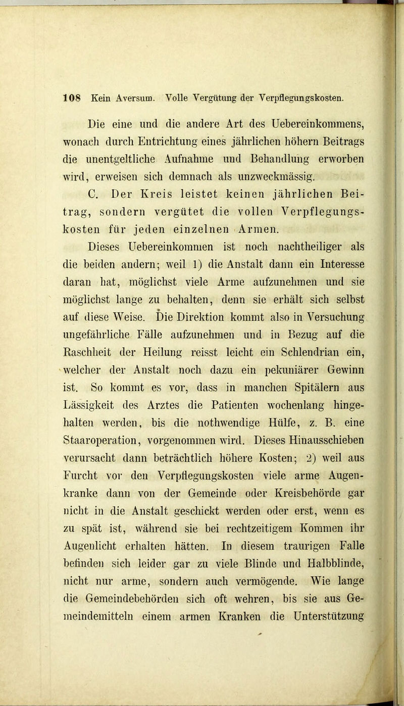 Die eine und die andere Art des Uebereinkommens, wonach durch Entrichtung eines jährlichen höhern Beitrags die unentgeltliche Aufnahme und Behandlung erworben wird, erweisen sich demnach als unzweckmässig'. C. Der Kreis leistet keinen jährlichen Bei- trag, sondern vergütet die vollen Verpflegungs- kosten für jeden einzelnen Armen. Dieses Uebereinkommen ist noch nachteiliger als die beiden andern; weil 1) die Anstalt dann ein Interesse daran hat, möglichst viele Arme aufzunehmen und sie möglichst lange zu behalten, denn sie erhält sich selbst auf diese Weise. Die Direktion kommt also in Versuchung ungefährliche Fälle aufzunehmen und in Bezug auf die Raschheit der Heilung reisst leicht ein Schlendrian ein, welcher der Anstalt noch dazu ein pekuniärer Gewinn ist. So kommt es vor, dass in manchen Spitälern aus Lässigkeit des Arztes die Patienten wochenlang hinge- halten werden, bis die notwendige Hülfe, z. B. eine Staaroperation, vorgenommen wird. Dieses Hinausschieben verursacht dann beträchtlich höhere Kosten; 2) weil aus Furcht vor den Verpfiegungskosten viele arme Augen- kranke dann von der Gemeinde oder Kreisbehörde gar nicht in die Anstalt geschickt werden oder erst, wenn es zu spät ist, während sie bei rechtzeitigem Kommen ihr Augenlicht erhalten hätten. In diesem traurigen Falle befinden sich leider gar zu viele Blinde und Halbblinde, nicht nur arme, sondern auch vermögende. Wie lange die Gemeindebehörden sich oft wehren, bis sie aus Ge- meindemitteln einem armen Kranken die Unterstützung