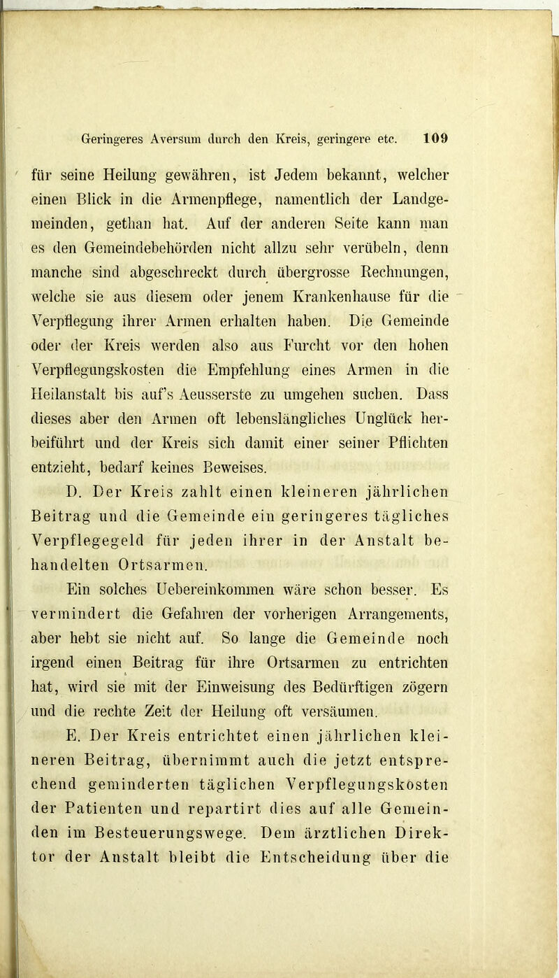 ■ Geringeres Aversum durch den Kreis, geringere etc. 109 für seine Heilung gewähren, ist Jedem bekannt, welcher einen Blick in die Armenpflege, namentlich der Landge- meinden, gethan hat. Auf der anderen Seite kann man es den Gemeindebehörden nicht allzu sehr verübeln, denn manche sind abgeschreckt durch übergrosse Rechnungen, welche sie aus diesem oder jenem Krankenhause für die Verpflegung ihrer Armen erhalten haben. Die Gemeinde oder der Kreis werden also aus Furcht vor den hohen Verpflegungskosten die Empfehlung eines Armen in die Heilanstalt bis auf’s Aeusserste zu umgehen suchen. Dass dieses aber den Armen oft lebenslängliches Unglück her- beiführt und der Kreis sich damit einer seiner Pflichten entzieht, bedarf keines Beweises. D. Der Kreis zahlt einen kleineren jährlichen Beitrag und die Gemeinde ein geringeres tägliches Verpflegegeld für jeden ihrer in der Anstalt be- handelten Ortsarmen. Ein solches Uebereinkommen wäre schon besser. Es vermindert die Gefahren der vorherigen Arrangements, aber hebt sie nicht auf. So lange die Gemeinde noch irgend einen Beitrag für ihre Ortsarmen zu entrichten hat, wird sie mit der Einweisung des Bedürftigen zögern und die rechte Zeit der Heilung oft versäumen. E. Der Kreis entrichtet einen jährlichen klei- neren Beitrag, übernimmt auch die jetzt entspre- chend geminderten täglichen Verpflegungskosten der Patienten und repartirt dies auf alle Gemein- den im Besteuerungswege. Dem ärztlichen Direk- tor der Anstalt bleibt die Entscheidung über die .