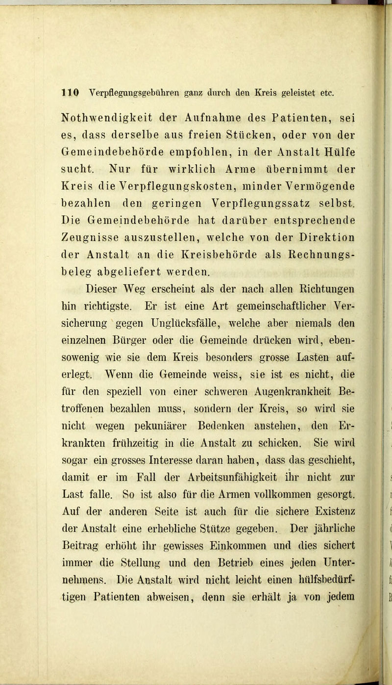 Nothwendigkeit der Aufnahme des Patienten, sei es, dass derselbe aus freien Stücken, oder von der Gemeindebehörde empfohlen, in der Anstalt Hülfe sucht. Nur für wirklich Arme übernimmt der Kreis die Verpflegungskosten, minder Vermögende bezahlen den geringen Verpflegungssatz selbst. Die Gemeindebehörde hat darüber entsprechende Zeugnisse auszustellen, welche von der Direktion der Anstalt an die Kreisbehörde als Rechnungs- beleg abgeliefert werden. Dieser Weg erscheint als der nach allen Richtungen hin richtigste. Er ist eine Art gemeinschaftlicher Ver- sicherung gegen Unglücksfälle, welche aber niemals den einzelnen Bürger oder die Gemeinde drücken wird, eben- sowenig wie sie dem Kreis besonders grosse Lasten auf- erlegt. Wenn die Gemeinde weiss, sie ist es nicht, die für den speziell von einer schweren Augenkrankheit Be- troffenen bezahlen muss, sondern der Kreis, so wird sie nicht wegen pekuniärer Bedenken anstehen, den Er- krankten frühzeitig in die Anstalt zu schicken. Sie wird sogar ein grosses Interesse daran haben, dass das geschieht, damit er im Fall der Arbeitsunfähigkeit ihr nicht zur Last falle. So ist also für die Armen vollkommen gesorgt. Auf der anderen Seite ist auch für die sichere Existenz der Anstalt eine erhebliche Stütze gegeben. Der jährliche Beitrag erhöht ihr gewisses Einkommen und dies sichert immer die Stellung und den Betrieb eines jeden Unter- nehmens. Die Anstalt wird nicht leicht einen hülfsbedürf- tigen Patienten abweisen, denn sie erhält ja von jedem