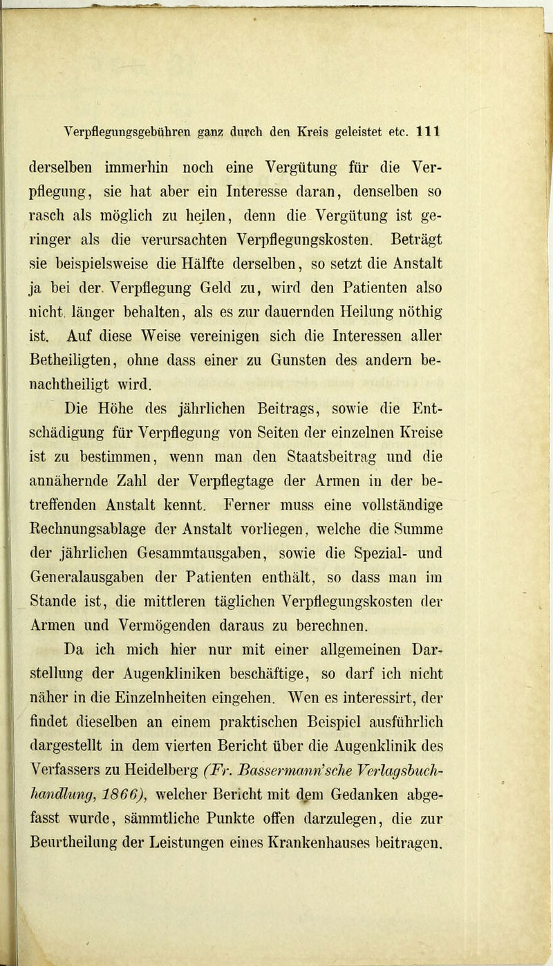derselben immerhin noch eine Vergütung für die Ver- pflegung, sie hat aber ein Interesse daran, denselben so rasch als möglich zu hejlen, denn die Vergütung ist ge- ringer als die verursachten Verpflegungskosten. Beträgt sie beispielsweise die Hälfte derselben, so setzt die Anstalt ja bei der. Verpflegung Geld zu, wird den Patienten also nicht, länger behalten, als es zur dauernden Heilung nöthig ist. Auf diese Weise vereinigen sich die Interessen aller Betheiligten, ohne dass einer zu Gunsten des andern be- nachtheiligt wird. Die Höhe des jährlichen Beitrags, sowie die Ent- schädigung für Verpflegung von Seiten der einzelnen Kreise ist zu bestimmen, wenn man den Staatsbeitrag und die annähernde Zahl der Verpflegtage der Armen in der be- treffenden Anstalt kennt. Ferner muss eine vollständige Rechnungsablage der Anstalt vorliegen, welche die Summe der jährlichen Gesammtausgaben, sowie die Spezial- und Generalausgaben der Patienten enthält, so dass man im Stande ist, die mittleren täglichen Verpflegungskosten der Armen und Vermögenden daraus zu berechnen. Da ich mich hier nur mit einer allgemeinen Dar- stellung der Augenkliniken beschäftige, so darf ich nicht näher in die Einzelnheiten eingehen. Wen es interessirt, der findet dieselben an einem praktischen Beispiel ausführlich dargestellt in dem vierten Bericht über die Augenklinik des Verfassers zu Heidelberg (Fr. Bassermann’sehe Verlagsbuch- handlung, 1866), welcher Bencht mit dem Gedanken abge- fasst wurde, sämmtliche Punkte offen darzulegen, die zur Beurtheilung der Leistungen eines Krankenhauses beitragen.