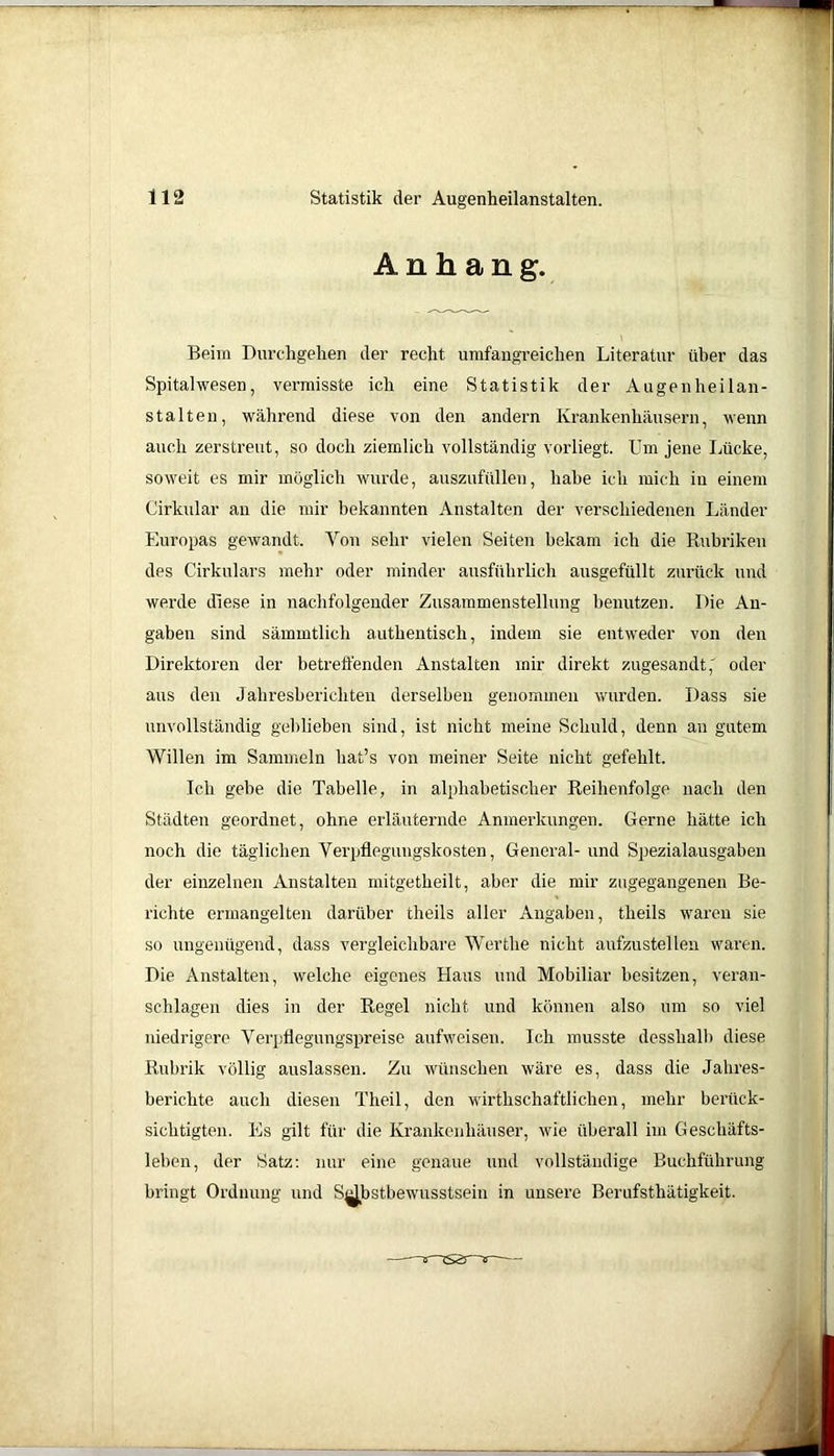 Anhang. Beim Durchgehen der recht umfangreichen Literatur über das Spitalwesen, vermisste ich eine Statistik der Augenheilan- stalten, während diese von den andern Krankenhäusern, wenn auch zerstreut, so doch ziemlich vollständig vorliegt. Um jene Lücke, soweit es mir möglich wurde, auszufüllen, habe ich mich in einem Girkular an die mir bekannten Anstalten der verschiedenen Länder Europas gewandt. Von sehr vielen Seiten bekam ich die Rubriken des Cirkulars mehr oder minder ausführlich ausgefüllt zurück und werde diese in nachfolgender Zusammenstellung benutzen. Die An- gaben sind sämmtlich authentisch, indem sie entweder von den Direktoren der betreffenden Anstalten mir direkt zugesandt,' oder aus den Jahresberichten derselben genommen wurden. Dass sie unvollständig geblieben sind, ist nicht meine Schuld, denn an gutem Willen im Sammeln liat’s von meiner Seite nicht gefehlt. Ich gebe die Tabelle, in alphabetischer Reihenfolge nach den Städten geordnet, ohne erläuternde Anmerkungen. Gerne hätte ich noch die täglichen Verpflegungskosten, General- und Spezialausgaben der einzelnen Anstalten mitgetheilt, aber die mir zugegangenen Be- richte ermangelten darüber theils aller Angaben, theils waren sie so ungenügend, dass vergleichbare Wertlie nicht aufzustellen waren. Die Anstalten, welche eigenes Haus und Mobiliar besitzen, veran- schlagen dies in der Regel nicht und können also um so viel niedrigere Verpflegungspreise aufweisen. Ich musste desslialb diese Rubrik völlig auslassen. Zu wünschen wäre es, dass die Jahres- berichte auch diesen The’1 ,lnr’ wiftiio/Vhaft-UAiinn hnvorV- sichtigten. Es gilt für die leben, der Satz: nur ein bringt Ordnung und SjjJbst