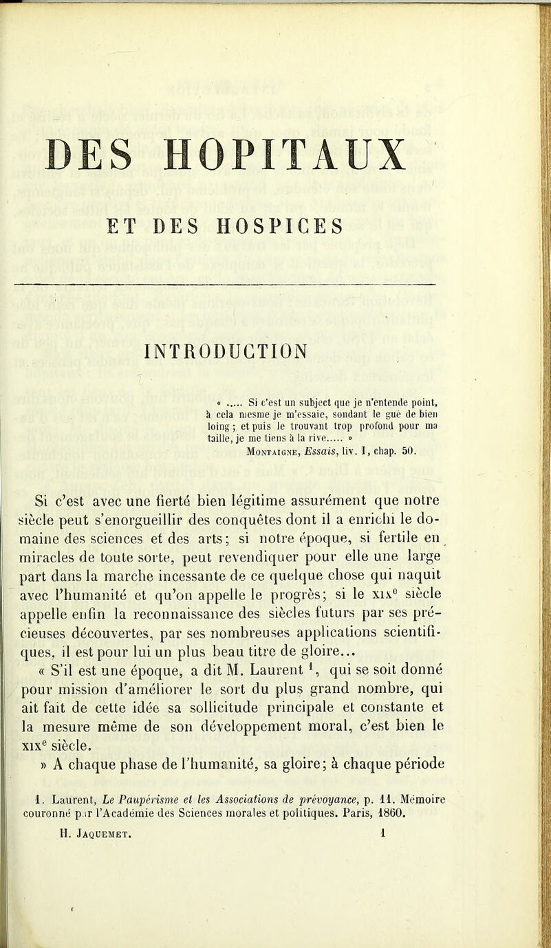 DES HOPITAUX ET DES HOSPICES INTRODUCTION « Si c’est un subject que je n’entemle point, b cela niesme je m’essaie, sondant le gué de bien loing ; et puis Je trouvant trop profond pour ma taille, je me tiens à la rive » Montaigne, Essais, liv. I, chap. 50. Si c’est avec une fierté bien légitime assurément que notre siècle peut s’enorgueillir des conquêtes dont il a enrichi le do- maine des sciences et des arts; si notre époque, si fertile en miracles de toute sorte, peut revendiquer pour elle une large part dans la marche incessante de ce quelque chose qui naquit avec l’humanité et qu’on appelle le progrès; si le xu6 siècle appelle enfin la reconnaissance des siècles futurs par ses pré- cieuses découvertes, par ses nombreuses applications scientifi- ques, il est pour lui un plus beau titre de gloire... « S’il est une époque, a dit M. Laurent 1, qui se soit donné pour mission d’améliorer le sort du plus grand nombre, qui ait fait de cette idée sa sollicitude principale et constante et la mesure même de son développement moral, c’est bien le xixe siècle. » A chaque phase de l’humanité, sa gloire; à chaque période 1. Laurent, Le Paupérisme et les Associations de prévoyance, p. 11. Mémoire couronné p.ir l’Académie des Sciences morales et politiques. Paris, 1860.