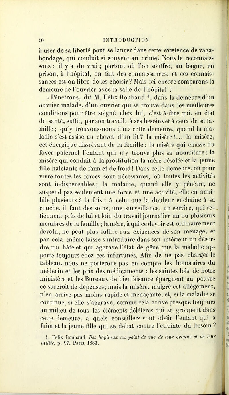 à user de sa liberté pour se lancer dans cette existence de vaga- bondage, qui conduit si souvent au crime. Nous le reconnais- sons : il y a du vrai ; partout où l’on souffre, au bagne, en prison, à l’hôpital, on fait des connaissances, et ces connais- sances est-on libre de les choisir? Mais ici encore comparons la demeure de l’ouvrier avec la salle de l’hôpital : « Pénétrons, dit M. Félix Roubaud *, dans la demeure d’un ouvrier malade, d’un ouvrier qui se trouve dans les meilleures conditions pour être soigné chez lui, c’est-à-dire qui, en état de santé, suffit, par son travail, à ses besôinsetà ceux de sa fa- mille; qu’y trouvons-nous dans cette demeure, quand la ma- ladie s’est assise au chevet d’un lit? la misère!... la misère, cet énergique dissolvant de la famille ; la misère qui chasse du foyer paternel l’enfant qui n’y trouve plus sa nourriture; la misère qui conduit à la prostitution la mère désolée et la jeune fille haletante de faim et de froid ! Dans cette demeure, où pour vivre toutes les forces sont nécessaires, où toutes les activités sont indispensables ; la maladie, quand elle y pénètre, ne suspend pas seulement une force et une activité, elle en anni- hile plusieurs à la fois : à celui que la douleur enchaîne à sa couche, il faut des soins, une surveillance, un service, qui re- tiennent près de lui et loin du travail journalier un ou plusieurs membres de la famille; la mère, à qui ce devoir est ordinairement dévolu, ne peut plus suffire aux exigences de son ménage, et par cela même laisse s’introduire dans son intérieur un désor- dre qui hâte et qui aggrave l’état de gêne que la maladie ap- porte toujours chez ces infortunés. Afin de ne pas charger le tableau, nous ne porterons pas en compte les honoraires du médecin et les prix des médicaments : les saintes lois de notre ministère et les Bureaux de bienfaisance épargnent au pauvre ce surcroît de dépenses; mais la misère, malgré cet allégement, n’en arrive pas moins rapide et menaçante, et, si la maladie se continue, si elle s’aggrave, comme cela arrive presque toujours au milieu de tous les éléments délétères qui se groupent dans cette demeure, à quels conseillers vont obéir l’enfant qui a faim et la jeune fille qui se débat contre l’étreinte du besoin ? 1. Félix Roubaud, Des hôpitaux au point de vue de leur origine et de leur Utilité, p. 97. Paris, 1833.