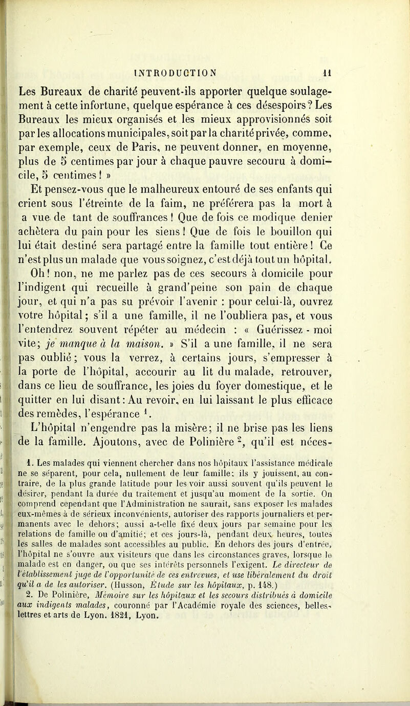 Les Bureaux de charité peuvent-ils apporter quelque soulage- ment à cette infortune, quelque espérance à ces désespoirs? Les Bureaux les mieux organisés et les mieux approvisionnés soit parles allocations municipales, soit par la charité privée, comme, par exemple, ceux de Paris, ne peuvent donner, en moyenne, plus de 5 centimes par jour à chaque pauvre secouru à domi- cile, 5 centimes ! » Et pensez-vous que le malheureux entouré de ses enfants qui crient sous l’étreinte de la faim, ne préférera pas la mort à a vue de tant de souffrances ! Que de fois ce modique denier achètera du pain pour les siens i Que de fois le bouillon qui lui était destiné sera partagé entre la famille tout entière ! Ce n’est plus un malade que vous soignez, c’est déjà tout un hôpital. Oh! non, ne me parlez pas de ces secours à domicile pour l’indigent qui recueille à grand’peine son pain de chaque jour, et qui n’a pas su prévoir l’avenir : pour celui-là, ouvrez votre hôpital ; s’il a une famille, il ne l’oubliera pas, et vous l’entendrez souvent répéter au médecin : « Guérissez - moi vite; je manque à la maison. » S’il aune famille, il ne sera pas oublié ; vous la verrez, à certains jours, s’empresser à la porte de l’hôpital, accourir au lit du malade, retrouver, dans ce lieu de souffrance, les joies du foyer domestique, et le quitter en lui disant: Au revoir, en lui laissant le plus efficace des remèdes, l’espérance 1. L’hôpital n’engendre pas la misère; il ne brise pas les liens de la famille. Ajoutons, avec de Polinière 2, qu’il est néces- 1. Les malades qui viennent chercher dans nos hôpitaux l’assistance médicale ne se séparent, pour cela, nullement de leur famille; ils y jouissent, au con- traire, de la plus grande latitude pour les voir aussi souvent qu’ils peuvent le désirer, pendant la durée du traitement et jusqu’au moment de la sortie. On comprend cependant que l’Administration ne saurait, sans exposer les malades eux-mêmes à de sérieux inconvénients, autoriser des rapports journaliers et per- manents avec le dehors; aussi a-t-elle fixé deux jours par semaine pour les relations de famille ou d’amitié; et ces jours-là, pendant deux heures, toutes les salles de malades sont accessibles au public. En dehors des jours d’entrée, l’hôpital ne s’ouvre aux visiteurs que dans les circonstances graves, lorsque le malade est en danger, ou que ses intérêts personnels l’exigent. Le directeur de l'établissement juge de l’opportunité de ces entrevues, et use libéralement du droit qu’il a de les autoriser. (Husson, Étude sur les hôpitaux, p. 148.) 2. De Polinière, Mémoire sur les hôpitaux et les secours distribués à domicile aux indigents malades, couronné par l’Académie royale des sciences, belles- lettres et arts de Lyon. 1821, Lyon.