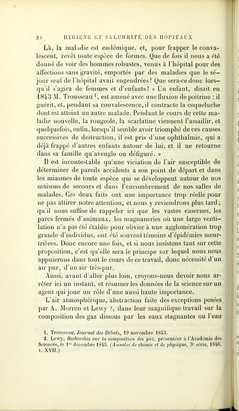 Là, la maladie est endémique, et, pour frapper le conva- lescent, revêt toute espèce de formes. Que de fois il nous a été donné de voir des hommes robustes, venus à l’hôpital pour des affections sans gravité, emportés par des maladies que le sé- jour seul de l'hôpital avait engendrées! Que sera-ce donc lors- qu’il s’agira de femmes et d’enfants! « Un enfant, disait en 1843 M. Trousseau U est amené avec une fluxion de poitrine : il guérit, et, pendant sa convalescence, il contracte la coqueluche dont est atteint un autre malade. Pendant le cours de cette ma- ladie nouvelle, la rougeole, la scarlatine viennent l’assaillir, et quelquefois, enfin, lorsqu’il semble avoir triomphé de ces causes successives de destruction, il est pris d’une ophthalmie, qui a déjà frappé d’autres enfants autour de lui, et il ne retourne dans sa famille qu’aveugle ou défiguré. » Il est incontestable qu’une viciation de l’air susceptible de déterminer de pareils accidents a son point de départ et dans les miasmes de toute espèce qui se développent autour de nos maisons de secours et dans l’encombrement de 110s salles de malades. Ces deux faits ont une importance trop réelle pour ne pas attirer notre attention, et nous y reviendrons plus tard; qu’il nous suffise de rappeler ici que les vastes -casernes, les parcs fermés d’animaux, les magnaneries où une large venti- lation n’a pas été établie pour obvier à une agglomération trop grande d’individus, ont été souvent témoins d’épidémies meur- trières. Donc encore une fois, et si nous insistons tant sur cette proposition, c’est qu’elle sera le principe sur lequel nous nous appuierons dans tout le cours de ce travail, donc nécessité d’un air pur, d’un air très-pur. Aussi, avant d’aller plus loin, croyons-nous devoir nous ar- rêter ici un instant, et résumer les données de la science sur un agent qui joue un rôle d’une aussi haute importance. L’air atmosphérique, abstraction faite des exceptions posées par A. Morren et Lewy 1 2, dans leur magnifique travail sur la composition des gaz dissous par les eaux stagnantes ou l’eau 1. Trousseau, Journal des Débats, 19 novembre 1843. 2. Lewy, Recherches sur la composition des gaz, présentées à l’Académie des Sciences, le 1 décembre 1843. (Annales de chimie et de plujsique, 3e série. 1846, t. XVII.) ( i t I à c d 1 d di à le bi