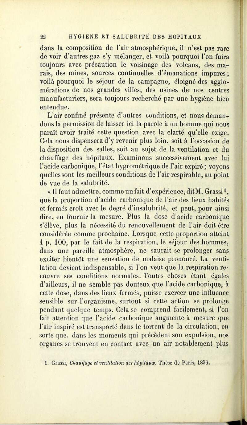 dans la composition de l’air atmosphérique, il n’est pas rare de voir d’autres gaz s’y mélanger, et voilà pourquoi l’on fuira toujours avec précaution le voisinage des volcans, des ma- rais, des mines, sources continuelles d’émanations impures ; voilà pourquoi le séjour de la campagne, éloigné des agglo- mérations de nos grandes villes, des usines de nos centres manufacturiers, sera toujours recherché par une hygiène bien entendue. L’air confiné présente d’autres conditions, et nous deman- dons la permission de laisser ici la parole à un homme qui nous paraît avoir traité cette question avec la clarté qu’elle exige. Cela nous dispensera d’y revenir plus loin, soit à l’occasion de la disposition des salles, soit au sujet de la ventilation et du chauffage des hôpitaux. Examinons successivement avec lui l’acide carbonique, l’état hygrométrique de l’air expiré ; voyons quelles sont les meilleurs conditions de l’air respirable, au point de vue de la salubrité. « Il faut admettre, comme un fait d’expérience, ditM. Grassil, que la proportion d’acide carbonique de l’air des lieux habités et fermés croît avec le degré d’insalubrité, et peut, pour ainsi dire, en fournir la mesure. Plus la dose d’acide carbonique s’élève, plus la nécessité du renouvellement de l’air doit être considérée comme prochaine. Lorsque cette proportion atteint 1 p. 100, par le fait de la respiration, le séjour des hommes, dans une pareille atmosphère, ne saurait se prolonger sans exciter bientôt une sensation de malaise prononcé. La venti- lation devient indispensable, si l’on veut que la respiration re- couvre ses conditions normales. Toutes choses étant égales d’ailleurs, il ne semble pas douteux que l’acide carbonique, à cette dose, dans des lieux fermés, puisse exercer une influence sensible sur l’organisme, surtout si cette action se prolonge pendant quelque temps. Cela se comprend facilement, si l’on fait attention que l’acide carbonique augmente à mesure que l’air inspiré est transporté dans le torrent de la circulation, en sorte que, dans les moments qui précèdent son expulsion, nos organes se trouvent en contact avec un air notablement plus 1. Grassi, Chauffage et ventilation des hôpitaux. Thèse de Paris, 18S6.